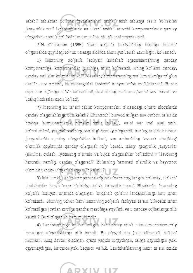 sababli tabiatdan oqilona foydalanishni tashkil etish tabiatga tas’ir ko`rsatish jarayonida turli landshaftlarda va ularni tashkil etuvchi komponentlarda qanday o`zgarishlar sodir bo`lishini majmuali tadqiq qilishni taqoza etadi. P.N. G`ulomov (1985) inson xo`jalik faoliyatining tabiatga ta’sirini o`rganishda quyidagi to`rtta narsaga alohida ahamiyat berish zarurligini ko`rsatadi: 1) Insonning xo`jalik faoliyati landshaft (geosistema)ning qanday komponentiga, komponentlar guruhiga ta’sir ko`rsatadi, uning ko`lami qanday, qanday natijalar ko`zda tutiladi? Masalan, biror daryoning ma’lum qismiga to`g`on qurilib, suv ombori, h idroenergetika inshooti bunyod etish mo`ljallanadi. Bunda oqar suv rejimiga ta’sir ko`rsatiladi, hududning ma’lum qismini suv bosadi va boshq hodisalar sodir bo`ladi. 2) Insonning bu ta’siri tabiat komponentlari o`rtasidagi o`zaro aloqalarda qanday o`zgarishlarga olib keladi? Chunonchi bunyod etilgan suv ombori ta’sirida boshqa komponentlarda nimalar sodir bo`ladi, ya’ni yer osti suvi sathi ko`tariladimi, yer osti suvining sho`rligi qanday o`zgaradi, buning ta’sirida tuproq jarayonlarida qanday o`zgarishlar bo`ladi, suv omborining tevarak atrofidagi o`simlik qoplamida qanday o`zgarish ro`y beradi, tabiiy geografik jarayonlar (surilma, qulash, lyossning o`tirishi va b.)da o`zgarishlar bo`ladimi ? Havoning harorati, namligi qanday o`zgaradi? Bularning hammasi o`simlik va hayvonot olamida qanday o`zgarishlarga olib keladi ? 3) Ma’lumki, tabiat komponentlarigina o`zaro bog`langan bo`lmay, qo`shni landshaftlar ham o`zaro bir-biriga ta’sir ko`rsatib turadi. Binobarin, insonning xo`jalik faoliyati ta’sirida o`zgargan landshaft qo`shni landshaftlarga ham ta’sir ko`rsatadi. Shuning uchun ham insonning xo`jalik faoliyati ta’siri bilvosita ta’sir ko`rsatilgan joydan atrofga qancha masofaga yoyiladi va u qanday oqibatlarga olib keladi ? Buni o`rganish ham muhimdir. 4) Landshaftlarga ko`rsatiladigan har qanday ta’sir ularda muntazam ro`y beradigan o`zgarishlarga olib boradi. Bu o`zgarishlar juda xilma-xil bo`lishi mumkin: uzoq davom etadigan, qisqa vaqtda tugaydigan, asliga qaytadigan yoki qaytmaydigan, barqaror yoki beqaror va h.k. Landshaftlarning inson ta’siri ostida 