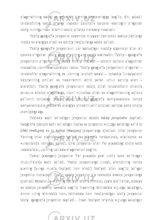 o`zgarishining tezligi va yo`nalish ularning barqarorligiga bog`liq. Shu sababli landshaftning tashqi ta’sirga nisbatan qanchalik barqaror ekanligini o`rganish tabiiy muhitga inson ta’sirini tadqiq qilishda markaziy masaladir. Tabiiy geografik jarayonlar davomida muayyan jismlardan boshqa jismlarga modda va energiya o`tadi va tadrijiy rivojlanishga sabab bo`ladi. Tabiiy geografik jarayonlarni ular kechadigan moddiy sistemalar bilan bir qatorda o`rganish tabiiy geografiyaning eng asosiy vazifasidir. Tabiiy – geografik jarayonlarni o`rganishning asosiy amaliy maqsadi – tabiatni oqilona o`zgartirish maqsadida ularni boshqarishdan iborat. Tabiiy geografik jarayonlarni o`rganish – landshaftlar o`zgarishining va ularning landhaft sotsial – iqtisodiy funksiyalarni bajarishining omillari va mexanizmini ochib berish uchun zaruriy shart – sharoitidir. Tabiiy geografik jarayonlarni tadqiq qilish landshaftlarni dinamik struktura sifatida o`rganishga, ularni muhofaza qilish va o`zgartirishning oqilona yo`llarini tanlashga imkon beradi. Bunda geografik komplekslararo hamda komponentlararo modda va energiya almashinuvini aniqlash ayniqsa katta amaliy ahamiyatga ega. Tabiatda sodir bo`ladigan jarayonlar odatda tabiiy jarayonlar deyiladi. Geografik qobiqda sodir bo`ladigan hodisa va jarayonlar vujudga kelishiga ko`ra a) ichki (endogen) va b) tashqi (ekzogen) jarayonlarga ajratiladi. Ichki jarayonlar Yerning ichki qismida sodir bo`ladi va tektonik harakatlarda, zilzilalarda va vulkanizmda namoyon bo`ladi. Ichki jarayonlar bilan Yer yuzasidagi ancha katta notekisliklar, ularning uzluksiz o`zgarishlari bog`liq. Tashqi (ekzogen) jarayonlar Yer yuzasida yoki uncha katta bo`lmagan chuqurliklarda sodir bo`ladi. Tashqi jarayonlarga nurash, shamolning hamda suvning (bunga muzlik faoliyati ham kiradi) faoliyati bilan bog`liq bo`lgan jarayonlar mansubdir. Tashqi asosiy jarayonlar o`z navbatida boshqa jarayonlarga ajratiladi. Masalan, suvlarning faoliyati bilan surilmalar, qayta sho`rlanish, eroziya va boshqa jarayonlar bevosita bog`liq Insonning ishtirokisiz vujudga keladigan, ammo uning ishtirokida ham, ishtiroksiz ham rivojlanadigan tabiiy jarayonlar tabiiy- geografik jarayonlar deyiladi. . Inson faoliyati ta’sirida vujudga keladigan 