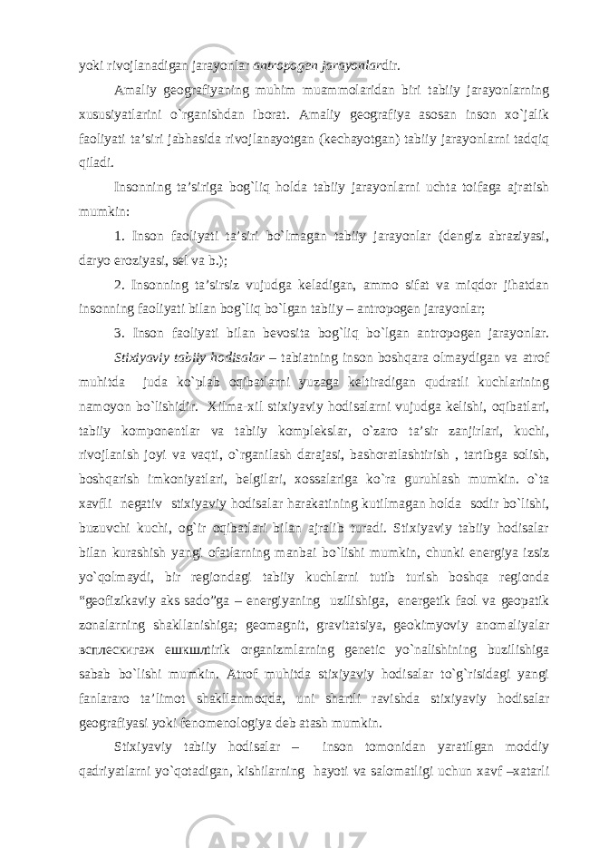 yoki rivojlanadigan jarayonlar antropogen jarayonlar dir. Amaliy geografiyaning muhim muammolaridan biri tabiiy jarayonlarning xususiyatlarini o`rganishdan iborat. Amaliy geografiya asosan inson xo`jalik faoliyati ta’siri jabhasida rivojlanayotgan (kechayotgan) tabiiy jarayonlarni tadqiq qiladi. Insonning ta’siriga bog`liq holda tabiiy jarayonlarni uchta toifaga ajratish mumkin: 1. Inson faoliyati ta’siri bo`lmagan tabiiy jarayonlar (dengiz abraziyasi, daryo eroziyasi, sel va b.); 2. Insonning ta’sirsiz vujudga keladigan, ammo sifat va miqdor jihatdan insonning faoliyati bilan bog`liq bo`lgan tabiiy – antropogen jarayonlar; 3. Inson faoliyati bilan bevosita bog`liq bo`lgan antropogen jarayonlar. Stixiyaviy tabiiy hodisalar – tabiatning inson boshqara olmaydigan va atrof muhitda juda ko`plab oqibatlarni yuzaga keltiradigan qudratli kuchlarining namoyon bo`lishidir. Xilma-xil stixiyaviy hodisalarni vujudga kelishi, oqibatlari, tabiiy komponentlar va tabiiy komplekslar, o`zaro ta’sir zanjirlari, kuchi, rivojlanish joyi va vaqti, o`rganilash darajasi, bashoratlashtirish , tartibga solish, boshqarish imkoniyatlari, belgilari, xossalariga ko`ra guruhlash mumkin. o`ta xavfli negativ stixiyaviy hodisalar harakatining kutilmagan holda sodir bo`lishi, buzuvchi kuchi, og`ir oqibatlari bilan ajralib turadi. Stixiyaviy tabiiy hodisalar bilan kurashish yangi ofatlarning manbai bo`lishi mumkin, chunki energiya izsiz yo`qolmaydi, bir regiondagi tabiiy kuchlarni tutib turish boshqa regionda “geofizikaviy aks sado”ga – energiyaning uzilishiga, energetik faol va geopatik zonalarning shakllanishiga; geomagnit, gravitatsiya, geokimyoviy anomaliyalar всплескигаж ешкшлtirik organizmlarning genetic yo`nalishining buzilishiga sabab bo`lishi mumkin. Atrof muhitda stixiyaviy hodisalar to`g`risidagi yangi fanlararo ta’limot shakllanmoqda, uni shartli ravishda stixiyaviy hodisalar geografiyasi yoki fenomenologiya deb atash mumkin. Stixiyaviy tabiiy hodisalar – inson tomonidan yaratilgan moddiy qadriyatlarni yo`qotadigan, kishilarning hayoti va salomatligi uchun xavf –xatarli 