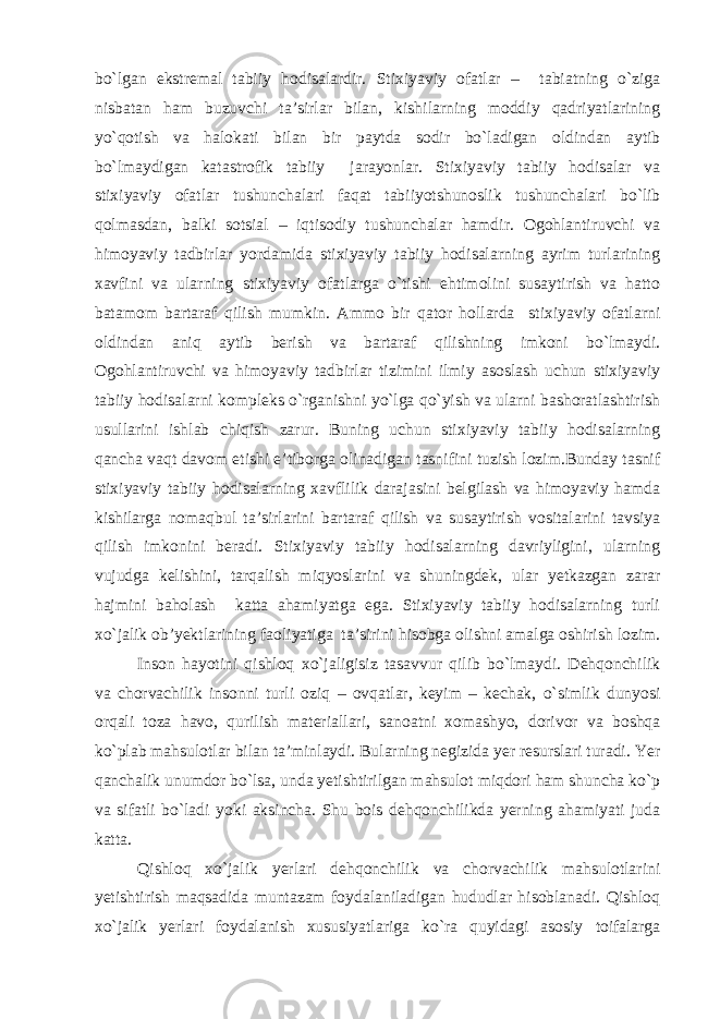 bo`lgan ekstremal tabiiy hodisalardir. Stixiyaviy ofatlar – tabiatning o`ziga nisbatan ham buzuvchi ta’sirlar bilan, kishilarning moddiy qadriyatlarining yo`qotish va halokati bilan bir paytda sodir bo`ladigan oldindan aytib bo`lmaydigan katastrofik tabiiy jarayonlar. Stixiyaviy tabiiy hodisalar va stixiyaviy ofatlar tushunchalari faqat tabiiyotshunoslik tushunchalari bo`lib qolmasdan, balki sotsial – iqtisodiy tushunchalar hamdir. Ogohlantiruvchi va himoyaviy tadbirlar yordamida stixiyaviy tabiiy hodisalarning ayrim turlarining xavfini va ularning stixiyaviy ofatlarga o`tishi ehtimolini susaytirish va hatto batamom bartaraf qilish mumkin. Ammo bir qator hollarda stixiyaviy ofatlarni oldindan aniq aytib berish va bartaraf qilishning imkoni bo`lmaydi. Ogohlantiruvchi va himoyaviy tadbirlar tizimini ilmiy asoslash uchun stixiyaviy tabiiy hodisalarni kompleks o`rganishni yo`lga qo`yish va ularni bashoratlashtirish usullarini ishlab chiqish zarur. Buning uchun stixiyaviy tabiiy hodisalarning qancha vaqt davom etishi e’tiborga olinadigan tasnifini tuzish lozim.Bunday tasnif stixiyaviy tabiiy hodisalarning xavflilik darajasini belgilash va himoyaviy hamda kishilarga nomaqbul ta’sirlarini bartaraf qilish va susaytirish vositalarini tavsiya qilish imkonini beradi. Stixiyaviy tabiiy hodisalarning davriyligini, ularning vujudga kelishini, tarqalish miqyoslarini va shuningdek, ular yetkazgan zarar hajmini baholash katta ahamiyatga ega. Stixiyaviy tabiiy hodisalarning turli xo`jalik ob’yektlarining faoliyatiga ta’sirini hisobga olishni amalga oshirish lozim. Inson hayotini qishloq xo`jaligisiz tasavvur qilib bo`lmaydi. Dehqonchilik va chorvachilik insonni turli oziq – ovqatlar, keyim – kechak, o`simlik dunyosi orqali toza havo, qurilish materiallari, sanoatni xomashyo, dorivor va boshqa ko`plab mahsulotlar bilan ta’minlaydi. Bularning negizida yer resurslari turadi. Yer qanchalik unumdor bo`lsa, unda yetishtirilgan mahsulot miqdori ham shuncha ko`p va sifatli bo`ladi yoki aksincha. Shu bois dehqonchilikda yerning ahamiyati juda katta. Qishloq xo`jalik yerlari dehqonchilik va chorvachilik mahsulotlarini yetishtirish maqsadida muntazam foydalaniladigan hududlar hisoblanadi. Qishloq xo`jalik yerlari foydalanish xususiyatlariga ko`ra quyidagi asosiy toifalarga 