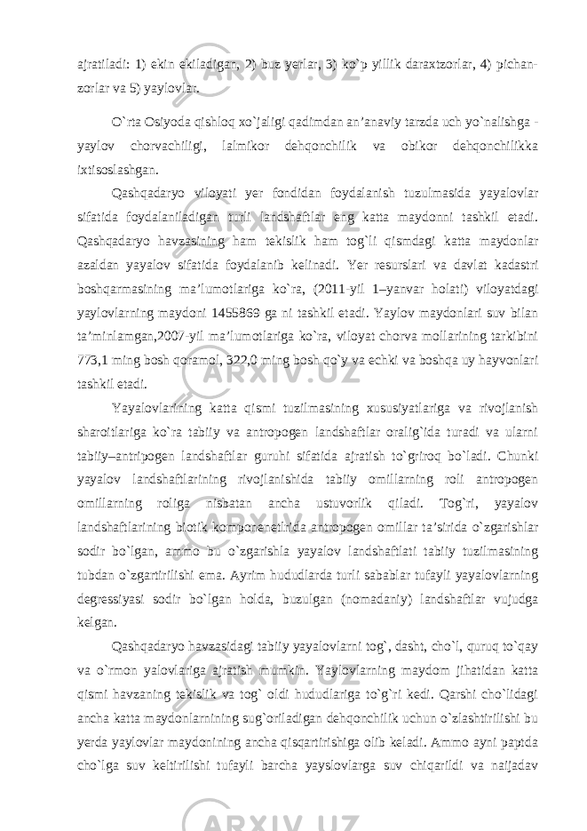 ajratiladi: 1) ekin ekiladigan, 2) buz yerlar, 3) ko`p yillik daraxtzorlar, 4) pichan- zorlar va 5) yaylovlar. O`rta Osiyoda qishloq xo`jaligi qadimdan an’anaviy tarzda uch yo`nalishga - yaylov chorvachiligi, lalmikor dehqonchilik va obikor dehqonchilikka ixtisoslashgan. Qashqadaryo viloyati yer fondidan foydalanish tuzulmasida yayalovlar sifatida foydalaniladigan turli landshaftlar eng katta maydonni tashkil etadi. Qashqadaryo havzasining ham tekislik ham tog`li qismdagi katta maydonlar azaldan yayalov sifatida foydalanib kelinadi. Yer resurslari va davlat kadastri boshqarmasining ma’lumotlariga ko`ra, (2011-yil 1–yanvar holati) viloyatdagi yaylovlarning maydoni 1455869 ga ni tashkil etadi. Yaylov maydonlari suv bilan ta’minlamgan,2007-yil ma’lumotlariga ko`ra, viloyat chorva mollarining tarkibini 773,1 ming bosh qoramol, 322,0 ming bosh qo`y va echki va boshqa uy hayvonlari tashkil etadi. Yayalovlarining katta qismi tuzilmasining xususiyatlariga va rivojlanish sharoitlariga ko`ra tabiiy va antropogen landshaftlar oralig`ida turadi va ularni tabiiy–antripogen landshaftlar guruhi sifatida ajratish to`griroq bo`ladi. Chunki yayalov landshaftlarining rivojlanishida tabiiy omillarning roli antropogen omillarning roliga nisbatan ancha ustuvorlik qiladi. Tog`ri, yayalov landshaftlarining biotik komponenetlrida antropogen omillar ta’sirida o`zgarishlar sodir bo`lgan, ammo bu o`zgarishla yayalov landshaftlati tabiiy tuzilmasining tubdan o`zgartirilishi ema. Ayrim hududlarda turli sabablar tufayli yayalovlarning degressiyasi sodir bo`lgan holda, buzulgan (nomadaniy) landshaftlar vujudga kelgan. Qashqadaryo havzasidagi tabiiy yayalovlarni tog`, dasht, cho`l, quruq to`qay va o`rmon yalovlariga ajratish mumkin. Yaylovlarning maydom jihatidan katta qismi havzaning tekislik va tog` oldi hududlariga to`g`ri kedi. Qarshi cho`lidagi ancha katta maydonlarnining sug`oriladigan dehqonchilik uchun o`zlashtirilishi bu yerda yaylovlar maydonining ancha qisqartirishiga olib keladi. Ammo ayni paptda cho`lga suv keltirilishi tufayli barcha yayslovlarga suv chiqarildi va naijadav 