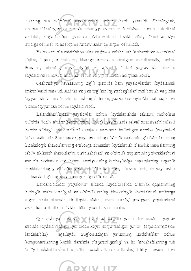 ularning suv ta’minoti yaxshilanishi uchun shaoit yaratildi. Shuningdek, chorvachilikning ozuqa bazasin uchun yyalovlarni milioratsiyalash va hosildorlikni oshirish, sug`oriladigan yerlarda pichanzorlarni tashkil etish, fitomilioratsiya amalga oshirish va boshqa miliorativ ishlar amalgam oshiriladi. Yalovlarni o`zlashtirish va ulardan foydalanishni tabiiy sharoit va resurslarni (iqlim, tuproq, o`simliklar) hisobga olmasdan amalgam oshirilmasligi lozim. Masalan, ularning mavsumiyligi va o`simlik turlari yaylovlarda ulardan foydalanishni navbat bilan bo`lishini ko`p jihatlardan belgilash kerak. Qashqadryo havzasining tog`li qismida ham yayalovlardan foydalanish imkoniyatlri mavjud. Adirlar va past tog`larning yonbag`irlari mol boqish va picha tayyorlash uchun o`rtacha baland tog`da bahor, yoz va kuz oylarida mol boqish va pichan tayyorlash uchun foydalaniladi. Lalandshaftlardan yayalovlar uchun foydalanishda tabiatni muhofaza qilishda jiddiy e’tibor berish lozim. Chunki yaylovlarda relyef xususiyatlri tufayli barcha xildagi tuproqlar turli darajada namoyon bo`ladigan eroziya jarayonlari ta’siri ostidadir. Shuningdek, yayalovlarning o`simlik qoplamidagi o`simliklarning bioekalogik sharoitlarining e’tiborga olmasdan foydalanish o`simlik resurslarining tabiiy tiklanish sharoitlarini qiyinlashtiradi va o`simlik qoplamining siyraklashuvi esa o`z navbatida suv shamol eroziyasining kuchayishiga, tuproqlardagi organik moddalarning yuvilishiga yoki uchurilib ketishiga, pirovard natijada yayalovlar mahsuldorligining keskin pasayishiga olib keladi. Landshaftlardan yayalovlar sifatida foydalanishda o`simlik qoplamining biologik mahsuldorligini va o`simliklarning bioekalogik sharoitlarini e’tiborga olgan holda almas’halab foydalanishni, mahsuldorligi pasaygan yayalovlarni ozuqabob o`simliklarni ekish bilan yaxshilash mumkin. Qashqadaryo havzasida ham qishloq xo`jalik yerlari tuzilmasida yaylov sifatida foydalaniladigan yerlardan keyin sug`oriladigan yerlar (agrolairrigatsion landshaftlar) egallaydi. Sug`oriladigan yerlarning landshaftlari uchun komponentlarning kuchli darajada o`zgartirilganligi va bu landshaftlarning tub tabiiy landshaftlardan farq qilishi xosdir. Landshaftlardagi tabiiy muvozanat va 