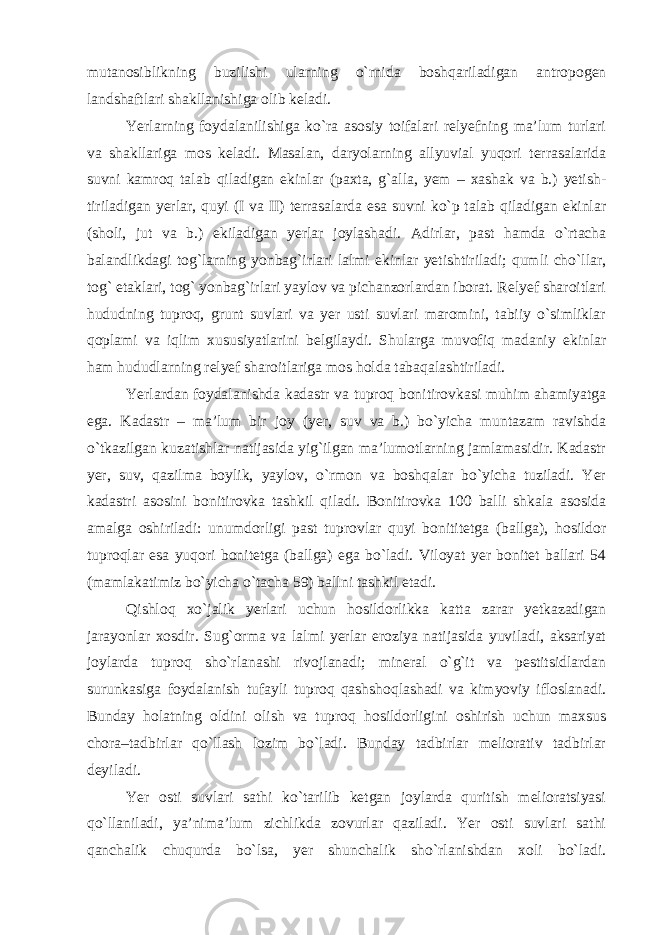 mutanosiblikning buzilishi ularning o`rnida boshqariladigan antropogen landshaftlari shakllanishiga olib keladi. Yerlarning foydalanilishiga ko`ra asosiy toifalari relyefning ma’lum turlari va shakllariga mos keladi. Masalan, daryolarning allyuvial yuqori terrasalarida suvni kamroq talab qiladigan ekinlar (paxta, g`alla, yem – xashak va b.) yetish- tiriladigan yerlar, quyi (I va II) terrasalarda esa suvni ko`p talab qiladigan ekinlar (sholi, jut va b.) ekiladigan yerlar joylashadi. Adirlar, past hamda o`rtacha balandlikdagi tog`larning yonbag`irlari lalmi ekinlar yetishtiriladi; qumli cho`llar, tog` etaklari, tog` yonbag`irlari yaylov va pichanzorlardan iborat. Relyef sharoitlari hududning tuproq, grunt suvlari va yer usti suvlari maromini, tabiiy o`simliklar qoplami va iqlim xususiyatlarini belgilaydi. Shularga muvofiq madaniy ekinlar ham hududlarning relyef sharoitlariga mos holda tabaqalashtiriladi. Yerlardan foydalanishda kadastr va tuproq bonitirovkasi muhim ahamiyatga ega. Kadastr – ma’lum bir joy (yer, suv va b.) bo`yicha muntazam ravishda o`tkazilgan kuzatishlar natijasida yig`ilgan ma’lumotlarning jamlamasidir. Kadastr yer, suv, qazilma boylik, yaylov, o`rmon va boshqalar bo`yicha tuziladi. Yer kadastri asosini bonitirovka tashkil qiladi. Bonitirovka 100 balli shkala asosida amalga oshiriladi: unumdorligi past tuprovlar quyi bonititetga (ballga), hosildor tuproqlar esa yuqori bonitetga (ballga) ega bo`ladi. Viloyat yer bonitet ballari 54 (mamlakatimiz bo`yicha o`t acha 59) ballni tashkil etadi. Qishloq xo`jalik yerlari uchun hosildorlikka katta zarar yetkazadigan jarayonlar xosdir. Sug`orma va lalmi yerlar eroziya natijasida yuviladi, aksariyat joylarda tuproq sho`rlanashi rivojlanadi; mineral o`g`it va pestitsidlardan surunkasiga foydalanish tufayli tuproq qashshoqlashadi va kimyoviy ifloslanadi. Bunday holatning oldini olish va tuproq hosildorligini oshirish uchun maxsus chora–tadbirlar qo`llash lozim bo`ladi. Bunday tadbirlar meliorativ tadbirlar deyiladi. Yer osti suvlari sathi ko`tarilib ketgan joylarda quritish melioratsiyasi qo`llaniladi, ya’nima’lum zichlikda zovurlar qaziladi. Yer osti suvlari sathi qanchalik chuqurda bo`lsa, yer shunchalik sho`rlanishdan xoli bo`ladi. 