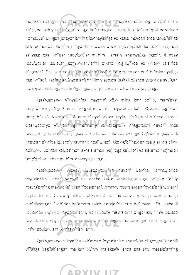 mujassamlashgan va mutanosiblashgan bu mujassamalarning о‘zgartirilishi kо‘pgina salbiy oqibatlarni yuaga keltirmoqda, ekologik xujalik nuqtai nazaridan nomaqbul bо‘lgan jarayonlarning kuchayishiga va katta maydonlarda tarqalishiga olib kelmoqda. Bunday jarayonlarni oldini olishda yoki qarshi kurashda majmua sajiyaga ega bо‘lgan tadqiqotlar muhim amaliy ahamyatga egadir. Bunday tadqiqotlar tabiatan komponentlarini о‘zaro bog`liqlikda va о‘zaro ta’sirida о‘rganadi. Shu asosda ekspertizalar о‘tkazish va prognozlar berish imkoniyatiga ega bо‘ladi. Tabiatdan foydalanishni ilmiy asosda tashkil etishda yuqorida aytilgan tadqiqot usullariga ega bо‘lgan geografiya fanlari alohida mavquyga ega. Qashqadaryo viloyatining maydoni 28,4 ming km 2 bо‘lib, mamlakat maydonining atigi 7 % ini ishg`ol etadi va maydoniga kо‘ra Qoraqalpog`iston Respublikasi, Navoiy va Buxoro viloyatlaridan keyingi to`rtinchi о`rinda turadi. Qashqadaryo viloyatining ma’muriy va orografik chegaralari deyarli mos tushganligi sababli tabiiy geografik jihatdan alohida okrugni (iqtisodiy-geografik jihatdan alohida iqtisodiy rayonni) hosil qiladi. Ekologik jihatdan esa g`arbda biroz ochiqroq bо`lgan xalqasimon ekosistemani vujudga keltiradi va sistema majmuali tadqiqotlar uchun muhim ahamyatga ega. Qashqadaryo viloyati iqtisodiyotining deyarli barcha tarmoqlarida foydalanish uchun yaroqli va ancha katta zahiralarga ega bо‘lgan tabiiy resurslarning mavjudligi bilan ifodalanadi. Ammo, resurslardan foydalanish, ularni qayta tiklash (takroriy ishlab chiqarish) va muhofaza qilishga doir amalga oshirilayotgan tadbirlar batamom talab darajasida deb bо`lmaydi. Shu sababli tabiatdan oqilona foydalanishni, ya’ni tabiiy resurslarni о`rganish, ilmiy asosda foydalanish, qayta tiklash, muhofaza qilishning samaradorligini oshirishga doir ilmiy tadqiqotlarni kuchaytirish zarur. Qashqadaryo viloyatida tabiatdan foydalanish sharoitlarini geografik tahlil qilishga bag`ishlangan mazkur bitiruv malakaviy ishda ana shu masalalarning 