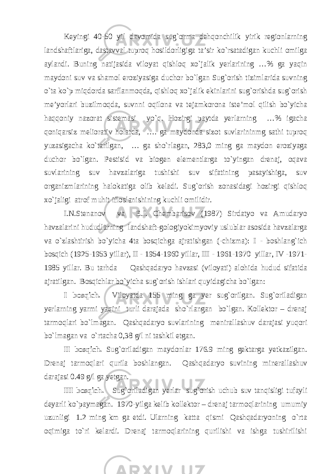 Keyingi 40-50 yil davomida sug`orma dehqonchilik yirik regionlarning landshaftlariga, dastavval tuproq hosildorligiga ta’sir ko`rsatadigan kuchli omilga aylandi. Buning natijasida viloyat qishloq xo`jalik yerlarining …% ga yaqin maydoni suv va shamol eroziyasiga duchor bo`lgan Sug`orish tizimlarida suvning o`ta ko`p miqdorda sarflanmoqda, qishloq xo`jalik ekinlarini sug`orishda sug`orish me’yorlari buzilmoqda, suvnni oqilona va tejamkorona iste’mol qilish bo`yicha haqqoniy nazorat sistemasi yo`q. Hozirgi paytda yerlarning …% igacha qoniqarsiz meliorativ holatda, …. ga maydonda sizot suvlarininmg sathi tuproq yuzasigacha ko`tarilgan, … ga sho`rlagan, 283,0 ming ga maydon eroziyaga duchor bo`lgan. Pestisid va biogen elementlarga to`yingan drenaj, oqava suvlarining suv havzalariga tushishi suv sifatining pasayishiga, suv organizmlarining halokatiga olib keladi. Sug`orish zonasidagi hozirgi qishloq xo`jaligi atrof muhit ifloslanishining kuchli omilidir. I.N.Stenanov va E.I. Chembarisov (1987) Sirdatyo va Amudaryo havzalarini hududlarning landshaft-gologiyokimyoviy uslublar asosida havzalarga va o`zlashtirish bo`yicha 4ta bosqichga ajratishgan (-chizma): I - boshlang`ich bosqich (1925-1953 yillar), II - 1954-1960 yillar, III - 1961-1970 yillar, IV -1971- 1985 yillar. Bu tarhda Qashqadaryo havzasi (viloyati) alohida hudud sifatida ajratilgan. Bosqichlar bo`yicha sug`orish ishlari quyidagicha bo`lgan: I bosqich. Viloyatda 155 ming ga yer sug`orilgan. Sug`oriladigan yerlarning yarmi yaqini turli darajada sho`rlangan bo`lgan. Kollektor – drenaj tarmoqlari bo`lmagan. Qashqadaryo suvlarining menirallashuv darajasi yuqori bo`lmagan va o`rtacha 0,38 g/l ni tashkil etgan. II bosqich. Sug`oriladigan maydonlar 176.9 ming gektarga yetkazilgan. Drenaj tarmoqlari qurila boshlangan. Qashqadaryo suvining minerallashuv darajasi 0.49 g/l ga yetgan. III bosqich. Sug`oriladigan yerlar sug`orish uchub suv tanqisligi tufayli deyarli ko`paymagan. 1970-yilga kelib kollektor – drenaj tarmoqlarining umumiy uzunligi 1.2 ming km ga etdi. Ularning katta qismi Qashqadaryoning o`rta oqimiga to`ri kelardi. Drenaj tarmoqlarining qurilishi va ishga tushirilishi 