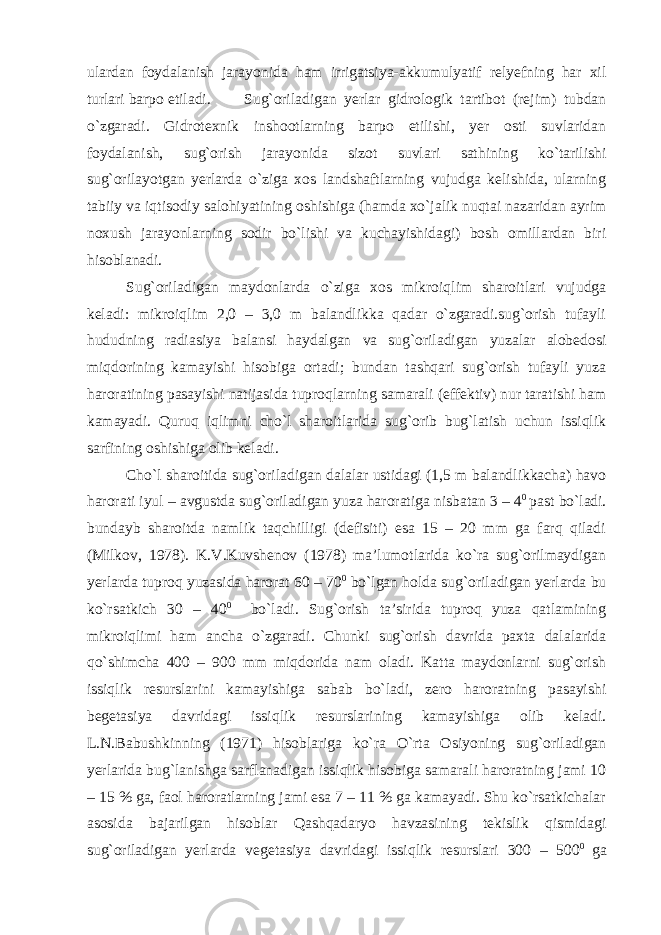 ulardan foydalanish jarayonida ham irrigatsiya-akkumulyatif relyefning har xil turlari barpo etiladi. Sug`oriladigan yerlar gidrologik tartibot (rejim) tubdan o`zgaradi. Gidrotexnik inshootlarning barpo etilishi, yer osti suvlaridan foydalanish, sug`orish jarayonida sizot suvlari sathining ko`tarilishi sug`orilayotgan yerlarda o`ziga xos landshaftlarning vujudga kelishida, ularning tabiiy va iqtisodiy salohiyatining oshishiga (hamda xo`jalik nuqtai nazaridan ayrim noxush jarayonlarning sodir bo`lishi va kuchayishidagi) bosh omillardan biri hisoblanadi. Sug`oriladigan maydonlarda o`ziga xos mikroiqlim sharoitlari vujudga keladi: mikroiqlim 2,0 – 3,0 m balandlikka qadar o`zgaradi.sug`orish tufayli hududning radiasiya balansi haydalgan va sug`oriladigan yuzalar alobedosi miqdorining kamayishi hisobiga ortadi; bundan tashqari sug`orish tufayli yuza haroratining pasayishi natijasida tuproqlarning samarali (effektiv) nur taratishi ham kamayadi. Quruq iqlimni cho`l sharoitlarida sug`orib bug`latish uchun issiqlik sarfining oshishiga olib keladi. Cho`l sharoitida sug`oriladigan dalalar ustidagi (1,5 m balandlikkacha) havo harorati iyul – avgustda sug`oriladigan yuza haroratiga nisbatan 3 – 4 0 past bo`ladi. bundayb sharoitda namlik taqchilligi (defisiti) esa 15 – 20 mm ga farq qiladi (Milkov, 1978). K.V.Kuvshenov (1978) ma’lumotlarida ko`ra sug`orilmaydigan yerlarda tuproq yuzasida harorat 60 – 70 0 bo`lgan holda sug`oriladigan yerlarda bu ko`rsatkich 30 – 40 0 bo`ladi. Sug`orish ta’sirida tuproq yuza qatlamining mikroiqlimi ham ancha o`zgaradi. Chunki sug`orish davrida paxta dalalarida qo`shimcha 400 – 900 mm miqdorida nam oladi. Katta maydonlarni sug`orish issiqlik resurslarini kamayishiga sabab bo`ladi, zero haroratning pasayishi begetasiya davridagi issiqlik resurslarining kamayishiga olib keladi. L.N.Babushkinning (1971) hisoblariga ko`ra O`rta Osiyoning sug`oriladigan yerlarida bug`lanishga sarflanadigan issiqlik hisobiga samarali haroratning jami 10 – 15 % ga, faol haroratlarning jami esa 7 – 11 % ga kamayadi. Shu ko`rsatkichalar asosida bajarilgan hisoblar Qashqadaryo havzasining tekislik qismidagi sug`oriladigan yerlarda vegetasiya davridagi issiqlik resurslari 300 – 500 0 ga 