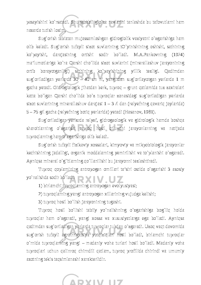 pasayishini ko`rsatadi. Shu sababli g`o`za navlarini tanlashda bu tafovutlarni ham nazarda tutish lozim. Sug`orish tabiatan mujassamlashgan gidrogiolik vaziyatni o`zgarishiga ham olib keladi. Sug`orish tufayli sizot suvlarining tO`yinishining oshishi, sathining ko`payishi, darajasining ortishi sodir bo`ladi. M.A.Pankovning (1974) ma’lumotlariga ko`ra Qarshi cho`lida sizot suvlarini (minerallashuv jarayonining ortib borayotganligi) sathining ko`payishining yillik tezligi. Qadimdan sug`oriladigan yerlarda 30 – 40 sm ni, yangitdan sug`orilayotgan yerlarda 1 m gacha yetadi. Gidrogiologik jihatdan berk, tuproq – grunt qatlamida tuz zaxiralari katta bo`lgan Qarshi cho`lida bo`z tuproqlar zonasidagi sug`oriladigan yerlarda sizot suvlarining minerallashuv darajasi 1 – 3 /l dan (relyefning qavariq joylarida) 5 – 25 g/l gacha (relyefning botiq yerlarida) yetadi (Hasanov, 1981). Sug`oriladigan yerlarda relyef, gidrogeologik va gidrologik hamda boshqa sharoitlarning o`zgarishi tuproq hosil qiluvchi jarayonlarning va natijada tuproqlarning ham o`zgarishiga olib keladi. Sug`orish tufayli fizikaviy xossalari, kimyoviy va mikpobiologik jarayonlar kechishining jadalligi, organik moddalarning yemirilishi va to`planishi o`zgaradi. Ayniqsa mineral o`g`itlarning qo`llanilishi bu jarayonni tezlashtiradi. Tuproq qoplamining antropogen omillari ta’siri ostida o`zgarishi 3 asosiy yo`nalishda sodir bo`ladi: 1) birlamchi tuproqlarning antropogen evolyusiyasi; 2) tuproqlarning yangi antropogen xillarining vujudga kelishi; 3) tuproq hosil bo`lish jarayonining tugashi. Tuproq hosil bo`lishi tabiiy yo`nalishning o`zgarishiga bog`liq holda tuproqlar ham o`zgaradi, yangi xossa va xususiyatlarga ega bo`ladi. Ayniqsa qadimdan sug`oriladigan yerlarda tuproqlar tubdan o`zgaradi. Uzoq vaqt davomida sug`orish tufayli agroirrigatsiya yotqiziqlari hosil bo`ladi, birlamchi tuproqlar o`rnida tuproqlarning yangi – madaniy voha turlari hosil bo`ladi. Madaniy voha tuproqlari uchun qalinroq chirndili qatlam, tuproq profilida chirindi va umumiy azotning tekis taqsimlanashi xarakterlidir. 