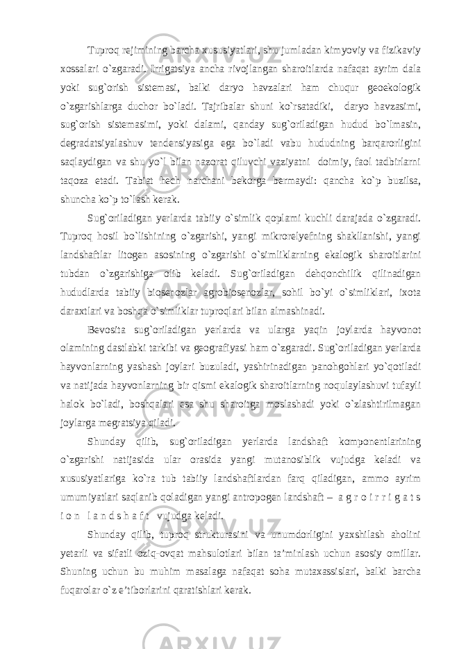 Tuproq rejimining barcha xususiyatlari, shu jumladan kimyoviy va fizikaviy xossalari o`zgaradi. Irrigatsiya ancha rivojlangan sharoitlarda nafaqat ayrim dala yoki sug`orish sistemasi, balki daryo havzalari ham chuqur geoekologik o`zgarishlarga duchor bo`ladi. Tajribalar shuni ko`rsatadiki, daryo havzasimi, sug`orish sistemasimi, yoki dalami, qanday sug`oriladigan hudud bo`lmasin, degradatsiyalashuv tendensiyasiga ega bo`ladi vabu hududning barqarorligini saqlaydigan va shu yo`l bilan nazorat qiluvchi vaziyatni doimiy, faol tadbirlarni taqoza etadi. Tabiat hech narchani bekorga bermaydi: qancha ko`p buzilsa, shuncha ko`p to`lash kerak. Sug`oriladigan yerlarda tabiiy o`simlik qoplami kuchli darajada o`zgaradi. Tuproq hosil bo`lishining o`zgarishi, yangi mikrorelyefning shakllanishi, yangi landshaftlar litogen asosining o`zgarishi o`simliklarning ekalogik sharoitlarini tubdan o`zgarishiga olib keladi. Sug`oriladigan dehqonchilik qilinadigan hududlarda tabiiy biosenozlar agrobiosenozlar, sohil bo`yi o`simliklari, ixota daraxtlari va boshqa o`simliklar tuproqlari bilan almashinadi. Bevosita sug`oriladigan yerlarda va ularga yaqin joylarda hayvonot olamining dastlabki tarkibi va geografiyasi ham o`zgaradi. Sug`oriladigan yerlarda hayvonlarning yashash joylari buzuladi, yashirinadigan panohgohlari yo`qotiladi va natijada hayvonlarning bir qismi ekalogik sharoitlarning noqulaylashuvi tufayli halok bo`ladi, boshqalari esa shu sharoitga moslashadi yoki o`zlashtirilmagan joylarga megratsiya qiladi. Shunday qilib, sug`oriladigan yerlarda landshaft komponentlarining o`zgarishi natijasida ular orasida yangi mutanosiblik vujudga keladi va xususiyatlariga ko`ra tub tabiiy landshaftlardan farq qiladigan, ammo ayrim umumiyatlari saqlanib qoladigan yangi antropogen landshaft – a g r o i r r i g a t s i o n l a n d s h a f t vujudga keladi. Shunday qilib, tuproq strukturasini va unumdorligini yaxshilash aholini yetarli va sifatli oziq-ovqat mahsulotlari bilan ta’minlash uchun asosiy omillar. Shuning uchun bu muhim masalaga nafaqat soha mutaxassislari, balki barcha fuqarolar o`z e’tiborlarini qaratishlari kerak. 