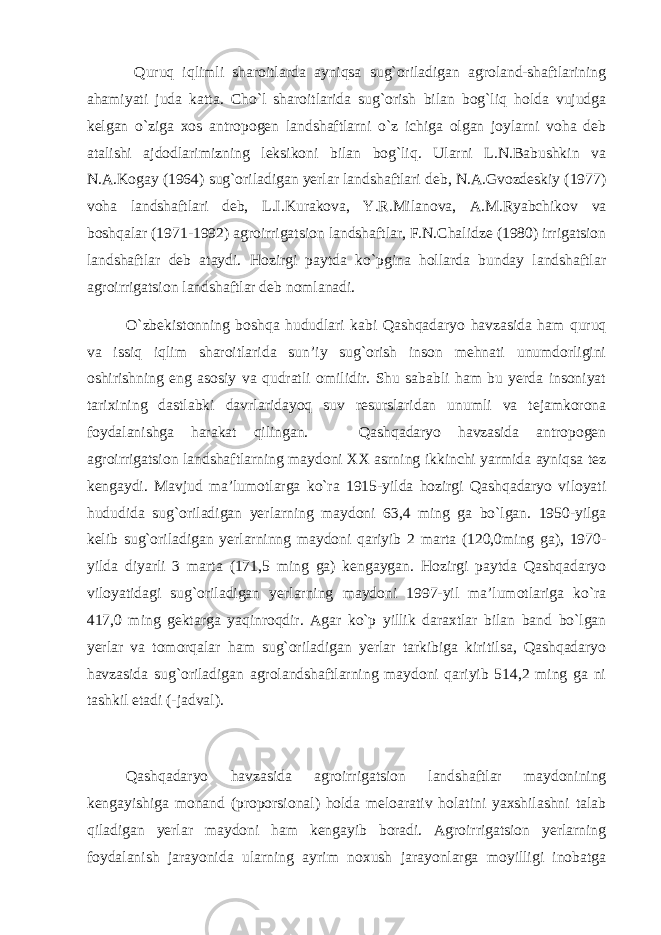  Quruq iqlimli sharoitlarda ayniqsa sug`oriladigan agroland-shaftlarining ahamiyati juda katta. Cho`l sharoitlarida sug`orish bilan bog`liq holda vujudga kelgan o`ziga xos antropogen landshaftlarni o`z ichiga olgan joylarni voha deb atalishi ajdodlarimizning leksikoni bilan bog`liq. Ularni L.N.Babushkin va N.A.Kogay (1964) sug`oriladigan yerlar landshaftlari deb, N.A.Gvozdeskiy (1977) voha landshaftlari deb, L.I.Kurakova, Y.R.Milanova, A.M.Ryabchikov va boshqalar (1971-1992) agroirrigatsion landshaftlar, F.N.Chalidze (1980) irrigatsion landshaftlar deb ataydi. Hozirgi paytda ko`pgina hollarda bunday landshaftlar agroirrigatsion landshaftlar deb nomlanadi. O`zbekistonning boshqa hududlari kabi Qashqadaryo havzasida ham quruq va issiq iqlim sharoitlarida sun’iy sug`orish inson mehnati unumdorligini oshirishning eng asosiy va qudratli omilidir. Shu sababli ham bu yerda insoniyat tarixining dastlabki davrlaridayoq suv resurslaridan unumli va tejamkorona foydalanishga harakat qilingan. Qashqadaryo havzasida antropogen agroirrigatsion landshaftlarning maydoni XX asrning ikkinchi yarmida ayniqsa tez kengaydi. Mavjud ma’lumotlarga ko`ra 1915-yilda hozirgi Qashqadaryo viloyati hududida sug`oriladigan yerlarning maydoni 63,4 ming ga bo`lgan. 1950-yilga kelib sug`oriladigan yerlarninng maydoni qariyib 2 marta (120,0ming ga), 1970- yilda diyarli 3 marta (171,5 ming ga) kengaygan. Hozirgi paytda Qashqadaryo viloyatidagi sug`oriladigan yerlarning maydoni 1997-yil ma’lumotlariga ko`ra 417,0 ming gektarga yaqinroqdir. Agar ko`p yillik daraxtlar bilan band bo`lgan yerlar va tomorqalar ham sug`oriladigan yerlar tarkibiga kiritilsa, Qashqadaryo havzasida sug`oriladigan agrolandshaftlarning maydoni qariyib 514,2 ming ga ni tashkil etadi (-jadval). Qashqadaryo havzasida agroirrigatsion landshaftlar maydonining kengayishiga monand (proporsional) holda meloarativ holatini yaxshilashni talab qiladigan yerlar maydoni ham kengayib boradi. Agroirrigatsion yerlarning foydalanish jarayonida ularning ayrim noxush jarayonlarga moyilligi inobatga 