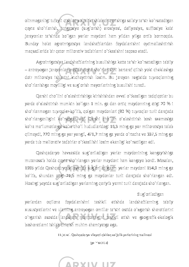 olinmaganligi tufayli qishloq xo`jalik ishlab chiqarishiga salbiy ta’sir ko`rsatadigan qayta sho`rlanish, irrigatsiya (sug`orish) eroziyasi, deflyasiya, suffoziya kabi jarayonlar ta’sirida bo`lgan yerlar maydoni ham yildan yilga ortib bormoqda. Bunday holat agroirrigatsiya landshaftlaridan foydalanishni optimallashtirish maqsadlarida bir qator miliorativ tadbirlarni o`tkazishni taqozo etadi. Agroirrigatsiya landshaftlarining buzulishiga katta ta’sir ko`rsatadigan tabiiy – antropogen jarayonlar orasida qayta sho`rlanishni bartaraf qilish yoki cheklashga doir miliorsiya ishlarini kuchaytirish lozim. Bu jarayon negizida tuproqlarning sho`rlanishga moyilligi va sug`orish meyorlarining buzulishi turadi. Qarshi cho`lini o`zlashtirishiga kirishishdan avval o`tkazilgan tadqiqotlar bu yerda o`zlashtirish mumkin bo`lgan 1 mln. ga dan ortiq maydonning atigi 20 % i sho`rlanmagan tuproqlar bo`lib, qolgan maydonlari (80 %) tuproqlar turli darajada sho`rlanganligini ko`rsatgan edi. Qarshi cho`liin o`zlashtirish bosh sxemasiga ko`ra ma’lumotlarga ko`ra cho`l hududlaridagi 16,3 ming ga yer milioratsiya talab qilmaydi, 220 ming ga yer yengil, 471,2 ming ga yerda o`rtacha va 337,5 ming ga yerda tub meliorativ tadbirlar o`tkazilishi lozim ekanligi ko`rsatilgan edi. Qashqadaryo havzasida sug`oriladigan yerlar maydonining kengayishiga mutanossib holda qayta sho`rlangan yerlar maydoni ham kengaya bordi. Masalan, 1965-yilda Qashqadryo viloyatida sug`oriladiganm yerlar maydoni 154,9 ming ga bo`lib, shundan atigi 21,5 ming ga maydonlar turli darajada sho`rlangan edi. Hozirgi paytda sug`oriladigan yerlarning qariyib yarmi turli darajada sho`rlangan. Sug`oriladigan yerlardan oqilona foydalanishni tashkil etishda landshaftlarning tabiiy xususiyatlarini va ularning antropogen omillar ta’siri ostida o`zgarish sharoitlarini o`rganish asosida landshaft monitoringini tashkil etish va geografik-ekalogik bashoratlarni ishlab chiqish muhim ahamiyatga ega. 11-jadval. Qashqadaryo viloyati qishloq xo`jalik yerlarining tuzilmasi ( ga hisobida) 