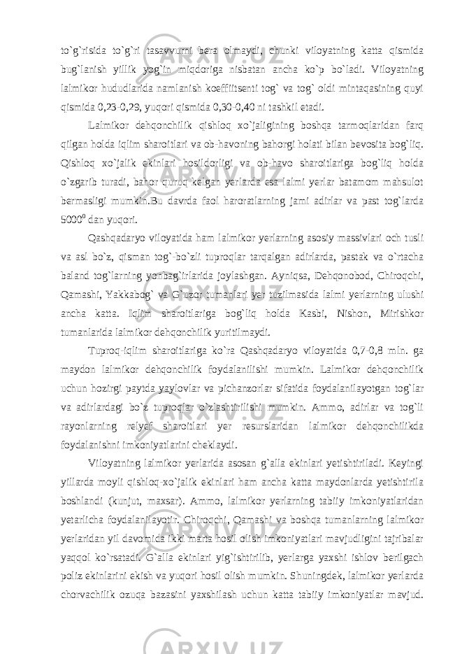 to`g`risida to`g`ri tasavvurni bera olmaydi, chunki viloyatning katta qismida bug`lanish yillik yog`in miqdoriga nisbatan ancha ko`p bo`ladi. Viloyatning lalmikor hududlarida namlanish koeffiitsenti tog` va tog` oldi mintaqasining quyi qismida 0,23-0,29, yuqori qismida 0,30-0,40 ni tashkil etadi. Lalmikor dehqonchilik qishloq xo`jaligining boshqa tarmoqlaridan farq qilgan holda iqlim sharoitlari va ob-havoning bahorgi holati bilan bevosita bog`liq. Qishloq xo`jalik ekinlari hosildorligi va ob-havo sharoitlariga bog`liq holda o`zgarib turadi, bahor quruq kelgan yerlarda esa lalmi yerlar batamom mahsulot bermasligi mumkin.Bu davrda faol haroratlarning jami adirlar va past tog`larda 5000 0 dan yuqori. Qashqadaryo viloyatida ham lalmikor yerlarning asosiy massivlari och tusli va asl bo`z, qisman tog`-bo`zli tuproqlar tarqalgan adirlarda, pastak va o`rtacha baland tog`larning yonbag`irlarida joylashgan. Ayniqsa, Dehqonobod, Chiroqchi, Qamashi, Yakkabog` va G`uzor tumanlari yer tuzilmasida lalmi yerlarning ulushi ancha katta. Iqlim sharoitlariga bog`liq holda Kasbi, Nishon, Mirishkor tumanlarida lalmikor dehqonchilik yuritilmaydi. Tuproq-iqlim sharoitlariga ko`ra Qashqadaryo viloyatida 0,7-0,8 mln. ga maydon lalmikor dehqonchilik foydalanilishi mumkin. Lalmikor dehqonchilik uchun hozirgi paytda yaylovlar va pichanzorlar sifatida foydalanilayotgan tog`lar va adirlardagi bo`z tuproqlar o`zlashtirilishi mumkin. Ammo, adirlar va tog`li rayonlarning relyef sharoitlari yer resurslaridan lalmikor dehqonchilikda foydalanishni imkoniyatlarini cheklaydi. Viloyatning lalmikor yerlarida asosan g`alla ekinlari yetishtiriladi. Keyingi yillarda moyli qishloq-xo`jalik ekinlari ham ancha katta maydonlarda yetishtirila boshlandi (kunjut, maxsar). Ammo, lalmikor yerlarning tabiiy imkoniyatlaridan yetarlicha foydalanilayotir. Chiroqchi, Qamashi va boshqa tumanlarning lalmikor yerlaridan yil davomida ikki marta hosil olish imkoniyatlari mavjudligini tajribalar yaqqol ko`rsatadi. G`alla ekinlari yig`ishtirilib, yerlarga yaxshi ishlov berilgach poliz ekinlarini ekish va yuqori hosil olish mumkin. Shuningdek, lalmikor yerlarda chorvachilik ozuqa bazasini yaxshilash uchun katta tabiiy imkoniyatlar mavjud. 