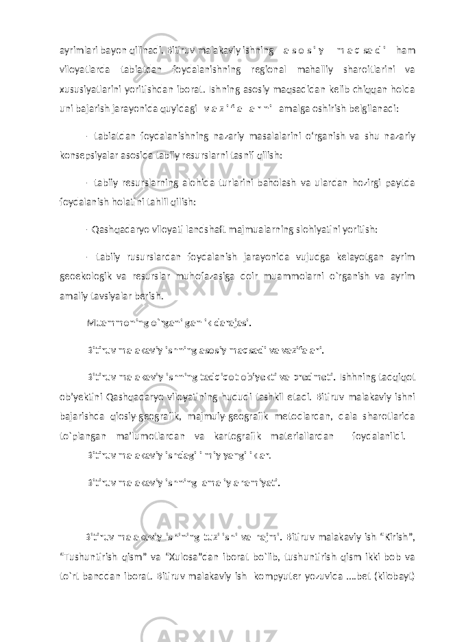 ayrimlari bayon qilinadi. Bitiruv malakaviy ishning a s o s i y m a q sa d i ham viloyatlarda tabiatdan foydalanishning regional mahalliy sharoitlarini va xususiyatlarini yoritishdan iborat. Ishning asosiy maqsadidan kelib chiqqan holda uni bajarish jarayonida quyidagi v a z i f a l a r ni amalga oshirish belgilanadi: - tabiatdan foydalanishning nazariy masalalarini о‘rganish va shu nazariy konsepsiyalar asosida tabiiy resurslarni tasnif qilish: - tabiiy resurslarning alohida turlarini baholash va ulardan hozirgi paytda foydalanish holatini tahlil qilish: - Qashqadaryo viloyati landshaft majmua larning slohiyatini yoritish: - tabiiy rusurslardan foydalanish jarayonida vujudga kelayotgan ayrim geoekologik va resurslar muhofazasiga doir muammolarni о`rganish va ayrim amaliy tavsiyalar berish. Muammoning o`rgani lga nlik darajasi. Bitiruv malakaviy ishning asosiy maqsadi va vazifalari. Bitiruv malakaviy ishning tadqiqot ob’yekti va predmeti. Ishhning tadqiqot ob’yektini Qashqadaryo viloyatining hududi tashkil etadi. Bitiruv malakaviy ishni bajarishda qiosiy-geografik, majmuiy-geografik metodlardan, dala sharotlarida to`plangan ma’lumotlardan va kartografik materiallardan foydalanildi. Bitiruv malakaviy ishdagi ilmiy yangiliklar . Bitiruv malakaviy ishning amaliy ahamiyati. Bitiruv malakaviy ishining tuzilishi va hajmi. Bitiruv malakaviy ish “Kirish”, “Tushuntirish qism” va “Xulosa”dan iborat bo`lib, tushuntirish qism ikki bob va to`rt banddan iborat. Bitiruv malakaviy ish kompyuter yozuvida ….bet (kilobayt) 