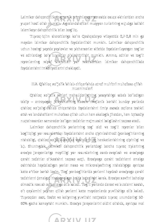 Lalmikor dehqonchilikning namlk ta’minlangan zonasida ozuqa ekinlaridan ancha yuqori hosil olish mumkin. Agrolandshaftlari muayyan turlarining vujudga kelishi lalamikopr dehqonchilik bilan bog`liq. Tuproq-iqlim sharoitlariga ko`ra Qashqadaryo viloyatida 0,7-0,8 mln ga maydon lalmikor dehqonchilik foydalanilishi mumkin. Lalmikor dehqonchilik uchun hozirgi paytda yaylovlar va pichanzorlar sifatida foydalanilayotgan tog`lar va adirlardagi bo`z tuproqlar o`zlashtirilishi mumkin. Ammo, adirlar va tog`li rayonlarning relyef sharoitlari yer resurslaridan lalmikor dehqonchilikda foydalanishni imkoniyatlarini cheklaydi. II.2. Qishloq xo`jalik ishlab chiqarishda atrof muhitni muhofaza qilish muammolari Qishloq xo`jalik yerlari mahsuldorligining pasayishiga sabab bo`ladigan tabiiy – antropogen jarayonlarning tibozra rivojlanib borishi bunday yerlarda qishloq xo`jaligi ishlab chiqarishida foydalanishni ilmiy asosda oqilona tashkil etish va landshaftlarni muhofaza qilish uchun ham ekalogik jihatdan, ham iqtisodiy nuqtainazardan samarador bo`lgan tadbirlar majmuasini belgilashni taqozo etadi. Lalmikor dehqonchilik yerlarining tog` oldi va tog`li rayonlar bilan bog`liqligi yer resurslaridan foydalanishni ancha qiyinlashtiradi (yonbag`irlarning nishabligi, qishloq xo`jalik texnika vositalarining harakatlanishining qiyinligi va b.). Shuningdek, lalmikor dehqonchilik yerlaridagi barcha tuproq tiplarining eroziya jarayonlariga moyilligi yer resurslarining asrab-avaylash va eroziyaga qarshi tadbirlar o`tkazishni taqozo eatji. Eroziyaga qarshi tadbirlarni amalga oshirishda haydaladigan yerlar mezo va mikrorelyefining nishabligiga ayniqsa katta e’tibor berish lozim. Tog` yonbag`irlarida yerlarni haydash eroziyaga qarshi tadbirlarni (amalga) hisobga olgan holda bajarilishi kerak. Eroziya xavfini baholay olmaslik noxush oqibatlarga olib keladi. Tog`li yerlarda daraxt va butalarni kesish, o`t qoplamini payhon qilish yerlarni katta maydonlarda yuvilishiga olib keladi. Tuproqdan azot, fosfot va kaliyning yuvilishi natijasida tuproq unumdorligi 50- 60% gacha kamayishi mumkin. Eroziya jarayonlarini oldini olishda, ayniqsa mol 