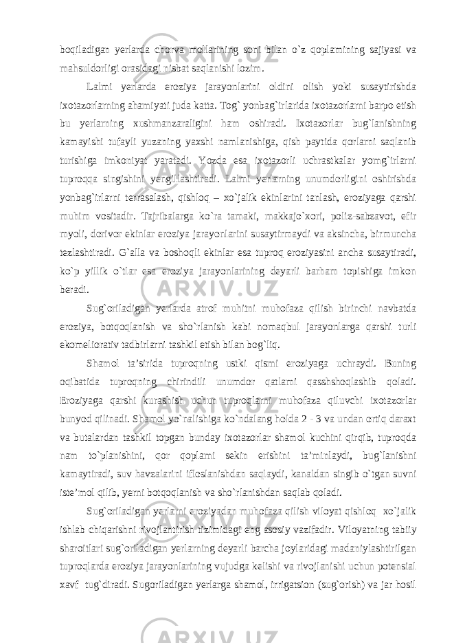 boqiladigan yerlarda chorva mollarining soni bilan o`z qoplamining sajiyasi va mahsuldorligi orasidagi nisbat saqlanishi lozim. Lalmi yerlarda eroziya jarayonlarini oldini olish yoki susaytirishda ixotazorlarning ahamiyati juda katta. Tog` yonbag`irlarida ixotazorlarni barpo etish bu yerlarning xushmanzaraligini ham oshiradi. Ixotazorlar bug`lanishning kamayishi tufayli yuzaning yaxshi namlanishiga, qish paytida qorlarni saqlanib turishiga imkoniyat yaratadi. Yozda esa ixotazorli uchrastkalar yomg`irlarni tuproqqa singishini yengillashtiradi. Lalmi yerlarning unumdorligini oshirishda yonbag`irlarni terrasalash, qishloq – xo`jalik ekinlarini tanlash, eroziyaga qarshi muhim vositadir. Tajribalarga ko`ra tamaki, makkajo`xori, poliz-sabzavot, efir myoli, dorivor ekinlar eroziya jarayonlarini susaytirmaydi va aksincha, birmuncha tezlashtiradi. G`alla va boshoqli ekinlar esa tuproq eroziyasini ancha susaytiradi, ko`p yillik o`tlar esa eroziya jarayonlarining deyarli barham topishiga imkon beradi. Sug`oriladigan yerlarda atrof muhitni muhofaza qilish birinchi navbatda eroziya, botqoqlanish va sho`rlanish kabi nomaqbul jarayonlarga qarshi turli ekomeliorativ tadbirlarni tashkil etish bilan bog`liq. Shamol ta’sirida tuproqning ustki qismi eroziyaga uchraydi. Buning oqibatida tuproqning chirindili unumdor qatlami qasshshoqlashib qoladi. Eroziyaga qarshi kurashish uchun tuproqlarni muhofaza qiluvchi ixotazorlar bunyod qilinadi. Shamol yo`nalishiga ko`ndalang holda 2 - 3 va undan ortiq daraxt va butalardan tashkil topgan bunday ixotazorlar shamol kuchini qirqib, tuproqda nam to`planishini, qor qoplami sekin erishini ta’minlaydi, bug`lanishni kamaytiradi, suv havzalarini ifloslanishdan saqlaydi, kanaldan singib o`tgan suvni iste’mol qilib, yerni botqoqlanish va sho`rlanishdan saqlab qoladi. Sug`oriladigan yerlarni eroziyadan muhofaza qilish viloyat qishloq xo`jalik ishlab chiqarishni rivojlantirish tizimidagi eng asosiy vazifadir. Viloyatning tabiiy sharoitlari sug`oriladigan yerlarning deyarli barcha joylaridagi madaniylashtirilgan tuproqlarda eroziya jarayonlarining vujudga kelishi va rivojlanishi uchun potensial xavf tug`diradi. Sugoriladigan yerlarga shamol, irrigatsion (sug`orish) va jar hosil 