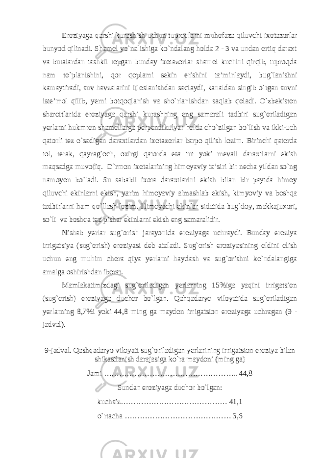 Eroziyaga qarshi kurashish uchun tuproqlarni muhofaza qiluvchi ixotazorlar bunyod qilinadi. Shamol yo`nalishiga ko`ndalang holda 2 - 3 va undan ortiq daraxt va butalardan tashkil topgan bunday ixotazorlar shamol kuchini qirqib, tuproqda nam to`planishini, qor qoplami sekin erishini ta’minlaydi, bug`lanishni kamaytiradi, suv havzalarini ifloslanishdan saqlaydi, kanaldan singib o`tgan suvni iste’mol qilib, yerni botqoqlanish va sho`rlanishdan saqlab qoladi. O`zbekiston sharoitlarida eroziyaga qarshi kurashning eng samarali tadbiri sug`oriladigan yerlarni hukmron shamollarga perpendikulyar holda cho`zilgan bo`lish va ikki-uch qatorli tez o`sadigan daraxtlardan ixotazorlar barpo qilish lozim. Birinchi qatorda tol, terak, qayrag`och, oxirgi qatorda esa tut yoki mevali daraxtlarni ekish maqsadga muvofiq. O `rmon ixotalarining himoyaviy ta’siri bir necha yildan so`ng namoyon bo`ladi. Su sababli ixota daraxtlarini ekish bilan bir paytda himoy qiluvchi ekinlarni ekish, yarim himoyaviy almashlab ekish, kimyoviy va boshqa tadbirlarni ham qo`llash lozim. Himoyachi ekinlar sidatida bug`doy, makkajuxori, so`li va boshqa tez pishar ekinlarni ekish eng samaralidir. Nishab yerlar sug`orish jarayonida eroziyaga uchraydi. Bunday eroziya irrigatsiya (sug`orish) eroziyasi deb ataladi. Sug`orish eroziyasining oldini olish uchun eng muhim chora qiya yerlarni haydash va sug`orishni ko`ndalangiga amalga oshirishdan iborat. Mamlakatimizdagi sug`oriladigan yerlarning 15%iga yaqini irrigatsion (sug`orish) eroziyaga duchor bo`lgan. Qahqadaryo viloyatida sug`oriladigan yerlarning 8,7%i yoki 44,8 ming ga maydon irrigatsion eroziyaga uchragan (9 - jadval). 9-jadval. Qashqadaryo viloyati sug`oriladigan yerlarining irrigatsion eroziya bilan shikastlanish darajasiga ko`ra maydoni (ming ga) Jami …………………………………………….. 44,8 Sundan eroziyaga duchor bo`lgan: kuchsiz…………………………………… 41,1 o`rtacha …………………………………… 3,6 