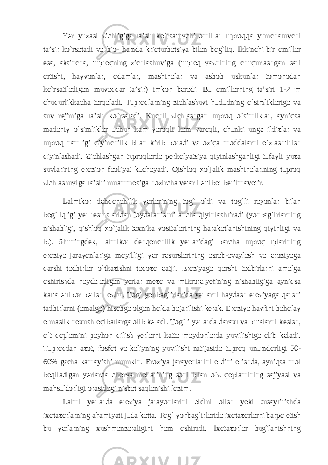 Yer yuzasi zichligiga ta’sir ko`rsatuvchi omillar tuproqqa yumchatuvchi ta’sir ko`rsatadi va bio- hamda krioturbatsiya bilan bog`liq. Ikkinchi bir omillar esa, aksincha, tuproqning zichlashuviga (tuproq vaznining chuqurlashgan sari ortishi, hayvonlar, odamlar, mashinalar va asbob uskunlar tomonodan ko`rsatiladigan muvaqqar ta’sir) imkon beradi. Bu omillarning ta’siri 1-2 m chuqurlikkacha tarqaladi. Tuproqlarning zichlashuvi hududning o`simliklariga va suv rejimiga ta’sir ko`rsatadi. Kuchli zichlashgan tuproq o`simliklar, ayniqsa madaniy o`simliklar uchun kam yaroqli kam yaroqli, chunki unga ildizlar va tuproq namligi qiyinchilik bilan kirib boradi va oziqa moddalarni o`zlashtirish qiyinlashadi. Zichlashgan tuproqlarda perkolyatsiya qiyinlashganligi tufayli yuza suvlarining erozion faoliyat kuchayadi. Qishloq xo`jalik mashinalarining tuproq zichlashuviga ta’siri muammosiga hozircha yetarli e’tibor berilmayotir. Lalmikor dehqonchilik yerlarining tog` oldi va tog`li rayonlar bilan bog`liqligi yer resurslaridan foydalanishni ancha qiyinlashtiradi (yonbag`irlarning nishabligi, qishloq xo`jalik texnika vositalarining harakatlanishining qiyinligi va b.). Shuningdek, lalmikor dehqonchilik yerlaridagi barcha tuproq tplarining eroziya jarayonlariga moyilligi yer resurslarining asrab-avaylash va eroziyaga qarshi tadbirlar o`tkazishni taqozo eatji. Eroziyaga qarshi tadbirlarni amalga oshirishda haydaladigan yerlar mezo va mikrorelyefining nishabligiga ayniqsa katta e’tibor berish lozim. Tog` yonbag`irlarida yerlarni haydash eroziyaga qarshi tadbirlarni (amalga) hisobga olgan holda bajarilishi kerak. Eroziya havfini baholay olmaslik noxush oqibatlarga olib keladi. Tog`li yerlarda daraxt va butalarni kesish, o`t qoplamini payhon qilish yerlarni katta maydonlarda yuvilishiga olib keladi. Tuproqdan azot, fosfot va kaliyning yuvilishi natijasida tuproq unumdorligi 50- 60% gacha kamayishi mumkin. Eroziya jarayonlarini oldini olishda, ayniqsa mol boqiladigan yerlarda chorva mollarining soni bilan o`z qoplamining sajiyasi va mahsuldorligi orasidagi nisbat saqlanishi lozim. Lalmi yerlarda eroziya jarayonlarini oldini olish yoki susaytirishda ixotazorlarning ahamiyati juda katta. Tog` yonbag`irlarida ixotazorlarni barpo etish bu yerlarning xushmanzaraligini ham oshiradi. Ixotazorlar bug`lanishning 