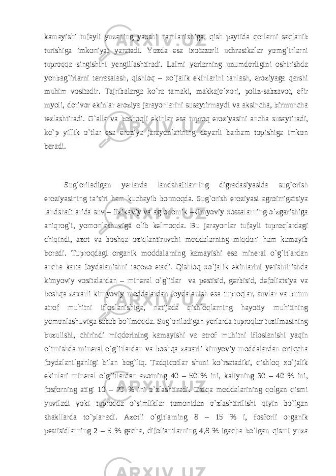 kamayishi tufayli yuzaning yaxshi namlanishiga, qish paytida qorlarni saqlanib turishiga imkoniyat yaratadi. Yozda esa ixotazorli uchrastkalar yomg`irlarni tuproqqa singishini yengillashtiradi. Lalmi yerlarning unumdorligini oshirishda yonbag`irlarni terrasalash, qishloq – xo`jalik ekinlarini tanlash, eroziyaga qarshi muhim vositadir. Tajribalarga ko`ra tamaki, makkajo`xori, poliz-sabzavot, efir myoli, dorivor ekinlar eroziya jarayonlarini susaytirmaydi va aksincha, birmuncha tezlashtiradi. G`alla va boshoqli ekinlar esa tuproq eroziyasini ancha susaytiradi, ko`p yillik o`tlar esa eroziya jarayonlarining deyarli barham topishiga imkon beradi. Sug`oriladigan yerlarda landshaftlarning digradasiyasida sug`orish eroziyasining ta’siri ham kuchayib bormoqda. Sug`orish eroziyasi agroirrigatsiya landshaftlarida suv – fizikaviy va agronomik –kimyoviy xossalarning o`zgarishiga aniqrog`i, yomonlashuviga olib kelmoqda. Bu jarayonlar tufayli tuproqlardagi chiqindi, azot va boshqa oziqlantiruvchi moddalarning miqdori ham kamayib boradi. Tuproqdagi organik moddalarning kamayishi esa mineral o`g`itlardan ancha katta foydalanishni taqozo etadi. Qishloq xo`jalik ekinlarini yetishtirishda kimyoviy vositalardan – mineral o`g`itlar va pestisid, gerbisid, defoliatsiya va boshqa zaxarli kimyoviy moddalardan foydalanish esa tuproqlar, suvlar va butun atrof muhitni ifloslanishiga, natijada qishloqlarning hayotiy muhitining yomonlashuviga sabab bo`lmoqda. Sug`oriladigan yerlarda tuproqlar tuzilmasining buzulishi, chirindi miqdorining kamayishi va atrof muhitni ifloslanishi yaqin o`tmishda mineral o`g`itlardan va boshqa zaxarli kimyoviy moddalardan ortiqcha foydalanilganligi bilan bog`liq. Tadqiqotlar shuni ko`rsatadiki, qishloq xo`jalik ekinlari mineral o`g`itlardan azotning 40 – 50 % ini, kaliyning 30 – 40 % ini, fosforning atigi 10 – 20 % ini o`zlashtiradi. Oziqa moddalarining qolgan qismi yuviladi yoki tuproqda o`simliklar tomonidan o`zlashtirilishi qiyin bo`lgan shakllarda to`planadi. Azotli o`gitlarning 8 – 15 % i, fosforli organik pestisidlarning 2 – 5 % gacha, difoliantlarning 4,8 % igacha bo`lgan qismi yuza 