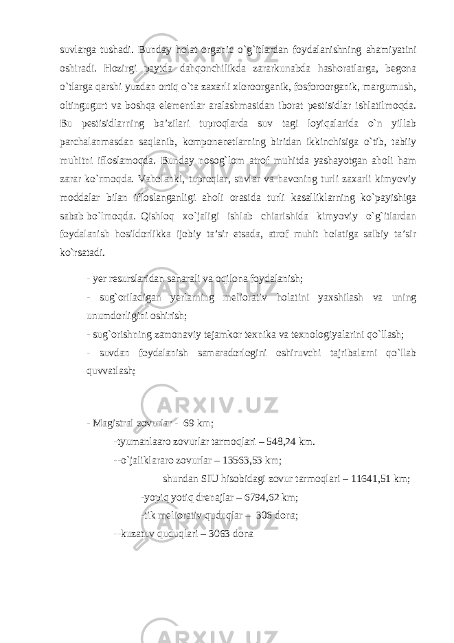 suvlarga tushadi. Bunday holat organic o`g`itlardan foydalanishning ahamiyatini oshiradi. Hozirgi paytda dahqonchilikda zararkunabda hashoratlarga, begona o`tlarga qarshi yuzdan ortiq o`ta zaxarli xloroorganik, fosforoorganik, margumush, oltingugurt va boshqa elementlar aralashmasidan iborat pestisidlar ishlatilmoqda. Bu pestisidlarning ba’zilari tuproqlarda suv tagi loyiqalarida o`n yillab parchalanmasdan saqlanib, komponenetlarning biridan ikkinchisiga o`tib, tabiiy muhitni ifloslamoqda. Bunday nosog`lom atrof muhitda yashayotgan aholi ham zarar ko`rmoqda. Vaholanki, tuproqlar, suvlar va havoning turli zaxarli kimyoviy moddalar bilan ifloslanganligi aholi orasida turli kasalliklarning ko`payishiga sabab bo`lmoqda. Qishloq xo`jaligi ishlab chiarishida kimyoviy o`g`itlardan foydalanish hosildorlikka ijobiy ta’sir etsada, atrof muhit holatiga salbiy ta’sir ko`rsatadi. - yer resurslaridan sanarali va oqilona foydalanish; - sug`oriladigan yerlarning meliorativ holatini yaxshilash va uning unumdorligini oshirish; - sug`orishning zamonaviy tejamkor texnika va texnologiyalarini qo`llash; - suvdan foydalanish samaradorlogini oshiruvchi tajribalarni qo`llab quvvatlash; - Magistral zovurlar - 69 km; -tyumanlaaro zovurlar tarmoqlari – 548,24 km. --o`jaliklararo zovurlar – 13563,53 km; shundan SIU hisobidagi zovur tarmoqlari – 11641,51 km; -yopiq yotiq drenajlar – 6794,62 km; -tik meliorativ quduqlar – 306 dona; --kuzatuv quduqlari – 3063 dona 