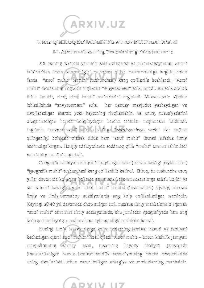 I-BOB. QISHLOQ XO`JALIGINING ATROF MUHITGA TA’SIRI I.1. Atrof muhit va uning ifloslanishi to`g`risida tushuncha XX asrning ikkinchi yarmida ishlab chiqarish va urbanizatsiyaning zararli ta ’ sirlaridan inson salomatligini muhofaza qilish muammolariga bog`liq holda fanda “atrof muhit” termini (tushunchasi) keng qo`llanila boshlandi. “Atrof muhit” iborasining negizida inglizcha “ envyron ment ” so ` zi turadi. Bu s o` z o`zbek tilida “muhit, atrof, atrof holati” ma’nolarini anglatadi. Maxsus so`z sifatida ishlatilishida “envyron ment” so`zi har qanday mavjudot yashaydigan va rivojlanadigan shar oit yoki hayotning rivojlanishini va uning xususiyatlarini o`zgartiradigan hamda belgilaydigan barcha ta’sirlar majmuasini bildiradi. Inglizcha “envyronment” so`zi rus tiliga “ okrujayushaya sreda ” deb tarjima qilinganligi boisidan o`zbek tilida ham “atrof mu hit” iborasi sifatida ilmiy iste’molga kirgan. Horijiy adabiyotlarda soddaroq qilib “muhit” termini ishlatiladi va u tabiiy muhitni anglatadi. Geografik adabiyotlarda yaqin paytlarga qadar ( ba ’ zan hozirgi paytda ham ) “ geografik muhit ” tushunchasi keng qo ` llanilib kelindi . Biroq , bu tushuncha uzoq yillar davomida ko`pgina hollarda samarasiz bahs - munozaralarga sabab bo`ldi va shu sababli hozirgi paytda “atrof muhit” termini (tushunchasi) siyosiy, maxsus ilmiy va ilmiy-omma bop adabiyotlarda eng ko ` p qo`llaniladigan termindir. Keyingi 30-40 yil davomida chop etilgan turli maxsus ilmiy manbalarni o`rganish “atrof muhit” terminini ilmiy adabiyotlarda, shu jumladan geografiyada ham eng ko`p qo`llanilayotgan tushunchaga aylanganligidan dalolat beradi. Hozirgi ilmiy tasavvurlarga ko`ra tabiatning jamiyat hayoti va faoliyati kechadigan qismi atrof muhitni hosil qiladi. Atrof muhit – butun kishilik jamiyati mavjudligining zaruriy asosi, insonning hay otiy faoliyati jarayonida foydalaniladigan hamda jamiyat tadrijiy ta raqqiyotining barcha bosqichlarida uning rivojlanishi uchun zarur bo`lgan energiya va moddalarning manbaidir. 