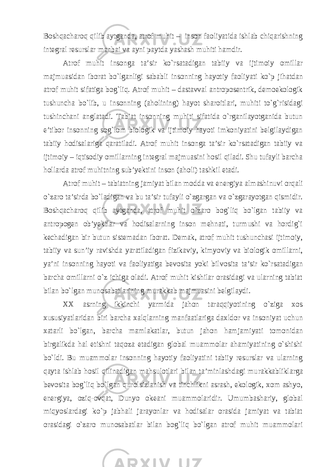 Boshqacharoq qilib aytganda, atrof muhit – inson faoliyatida ishlab chiqarishning integral resurslar manbai va ayni paytda yashash muhiti hamdir. Atrof muhit insonga ta’sir ko`rsatadigan tabiiy va ijtimoiy omil lar majmuasidan iborat bo`lganligi sababli insonning hayotiy faoli yati ko`p jihatdan atrof muhit sifatiga bog`liq. Atrof muhit – dastavval antroposentrik, demoekologik tushun cha bo`lib, u insonning (aholining) hayot sharoitlari, muhiti to`g`risidagi tushinchani anglatadi. Tabiat insonning muhiti sifatida o`rganilayotganida butun e’tibor insonning sog`lom biologik va ijti moiy hayoti imkoniyatini belgilaydigan tabiiy hodisalariga qaratiladi. Atrof muhit insonga ta’sir ko`rsatadigan tabiiy va ijtimoiy – iqtisodiy omillarning integral majmuasini hosil qiladi. Shu tufayli barcha hol larda atrof muhitning sub’yektini inson (aholi) tashkil etadi. Atrof muhit – tabiatning jamiyat bilan modda va energiya al mashinuvi orqali o`zaro ta’sirda bo`ladigan va bu ta’sir tufayli o`zgargan va o`zgarayotgan qismidir. Boshqacharoq qilib aytganda, atrof muhit o`zaro bog`liq bo`lgan tabiiy va antropogen ob’yektlar va hodisalarning inson mehnati, turmushi va hordig`i kechadigan bir butun sistemadan iborat. Demak, atrof muhit tushunchasi ijtimoiy, tabiiy va sun’iy ravishda yaratiladigan fizikaviy, kimyoviy va biologik omillarni, ya’ni insonning hayoti va faoliyatiga bevosita yoki bil vosita ta’sir ko`rsatadigan barcha omillarni o`z ichiga oladi. Atrof muhit kishilar orasidagi va ularning tabiat bilan bo`lgan munosabat larining murakkab majmuasini belgilaydi. XX asrning ikkinchi yarmida jahon taraqqiyotining o`ziga xos xususiyatlaridan biri barcha xalqlarning manfaatlariga daxldor va in soniyat uchun xatarli bo`lgan, barcha mamlakatlar, butun jahon ham jamiyati tomonidan birgalikda hal etishni taqoza etadigan global muammolar ahamiyatining o`shishi bo`ldi. Bu muammolar insonning hayotiy faoliyatini tabiiy resurslar va ularning qayta ishlab hosil qilinadigan mahsulotlari bilan ta’minlashdagi mu rakkabliklarga bevosita bog`liq bo`lgan qurolsizlanish va tinchlikni asrash, ekologik, xom ashyo, energiya, oziq-ovqat, Dunyo okeani muammolaridir. Umumbashariy, global miqyoslardagi ko`p jabhali jarayonlar va hodisalar orasida jamiyat va tabiat orasidagi o`zaro munosabatlar bilan bog`liq bo`lgan atrof muhit muammolari 