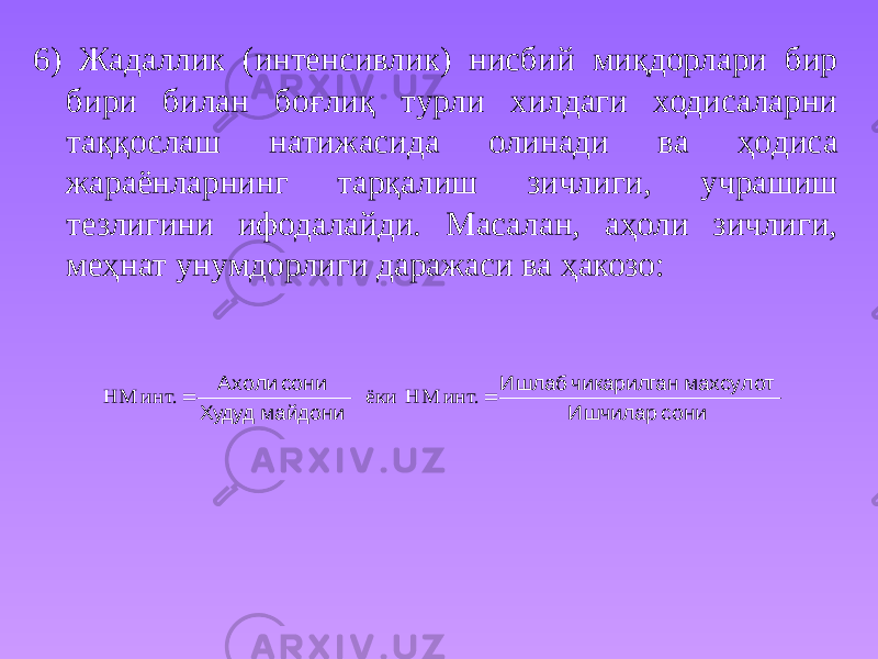 6) Жадаллик (интенсивлик) нисбий миқдорлари бир бири билан боғлиқ турли хилдаги ходисаларни таққослаш натижасида олинади ва ҳoдиса жараёнларнинг тарқалиш зичлиги, учрашиш тезлигини ифодалайди. Масалан, аҳоли зичлиги, меҳнат унyмдорлиги даражаси ва ҳакозо: сони Ишчилар махсулот чикарилган Ишлаб майдони Худуд сони Ахоли   инт. НМ ёки инт. НМ 