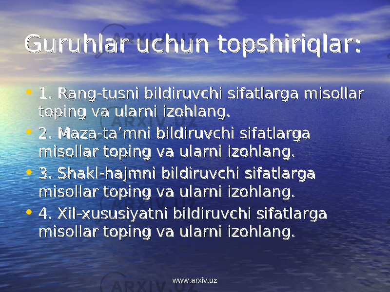 Guruhlar uchun topshiriqlarGuruhlar uchun topshiriqlar :: • 1. 1. Rang-tusni bildiruvchi sifatlarga misollar Rang-tusni bildiruvchi sifatlarga misollar toping va ularni izohlang.toping va ularni izohlang. • 2. 2. Maza-ta’mni bildiruvchi sifatlarga Maza-ta’mni bildiruvchi sifatlarga misollar toping va ularni izohlang.misollar toping va ularni izohlang. • 3. 3. Shakl-hajmni bildiruvchi sifatlarga Shakl-hajmni bildiruvchi sifatlarga misollar toping va ularni izohlang.misollar toping va ularni izohlang. • 4. 4. Xil-xususiyatni bildiruvchi sifatlarga Xil-xususiyatni bildiruvchi sifatlarga misollar toping va ularni izohlang.misollar toping va ularni izohlang. www.arxiv.uzwww.arxiv.uz 