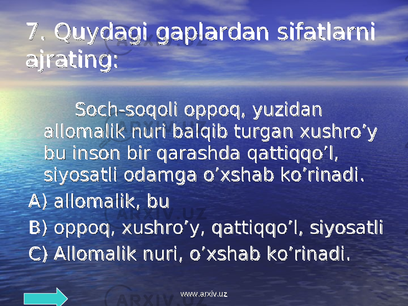 7. 7. Quydagi gaplardan sifatlarniQuydagi gaplardan sifatlarni ajrating:ajrating: Soch-soqoli oppoq, yuzidan Soch-soqoli oppoq, yuzidan allomalik nuri balqib turgan xushro’y allomalik nuri balqib turgan xushro’y bu inson bir qarashda qattiqqo’l, bu inson bir qarashda qattiqqo’l, siyosatli odamga o’xshab ko’rinadisiyosatli odamga o’xshab ko’rinadi .. AA ) ) allomalik, buallomalik, bu BB ) ) oppoq, xushro’y, qattiqqo’l, siyosatlioppoq, xushro’y, qattiqqo’l, siyosatli CC ) ) Allomalik nuri, o’xshab ko’rinadi.Allomalik nuri, o’xshab ko’rinadi. www.arxiv.uzwww.arxiv.uz 