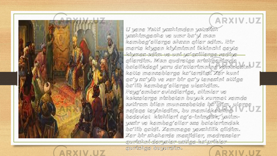 U yana Yetti yoshimdan yetmish yoshimgacha va umr bo‘yi men kambag‘allarga ehson qilar edim. Bir marta kiygan kiyimimni ikkinchi qayta kiymas edim va uni yo‘qsillarga xadiya qilardim. Men qudratga erishganimda bolalikdagi yoru do‘stlarimning xammasini katta mansablarga ko‘tardim. Xar kuni qo‘y so‘yib va xar bir qo‘y tanasini ettiga bo‘lib kambag‘allarga ulashdim. Payg‘ambar avlodlariga, olimlar va keksalarga nisbatan buyuk xurmat xamda extirom bilan munosabatda bo‘ldim, ularga nafaqa tayinladim, bu mamlakatning badavlat kishilari og‘a-inimdek, yetim- yesir va kambag‘allar esa bolalarimdek bo‘lib qoldi. Xammaga yaxshilik qildim. Xar bir shaharda masjidlar, madrasalar qurishni daryolar ustiga ko‘priklar qurishga buyurdim. 