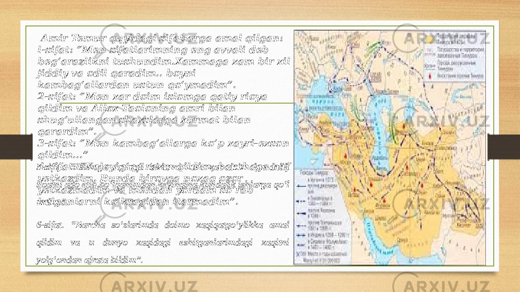  Amir Temur quyidagi sifatlarga amal qilgan: l-sifat: “Men sifatlarimning eng avvali deb beg‘arazlikni tushundim.Xammaga xam bir xil jiddiy va odil qaradim.. boyni kambag‘allardan ustun qo‘ymadim”. 2-sifat: “Men xar doim islomga qatiy rioya qildim va Allox Taoloning amri bilan shug‘ullangan shaxslarga xurmat bilan qarardim”. 3-sifat: “Men kambag‘allarga ko‘p xayri-exson qildim...” 4-sifat: “Xaloyig‘qa raxm qildim, barchaga naf yetkazdim. Bunda birovga noxaq ozor yetkazmadim va mendan yordam so‘rab kelganlarni ko‘kragidan itarmadim”.5-sifat: “Islomga taaluqli ishlarni men xar doim kundalik itoatni ado etib bo‘lganimdan keyingina kundalik ishlarga qo‘l urdim”. 6-sifat. “Barcha so‘zlarimda doimo xaqiqatgo‘ylikka amal qildim va u dunyo xaqidagi eshitganlarimdagi xaqitni yolg‘ondan ajrata bildim”. 