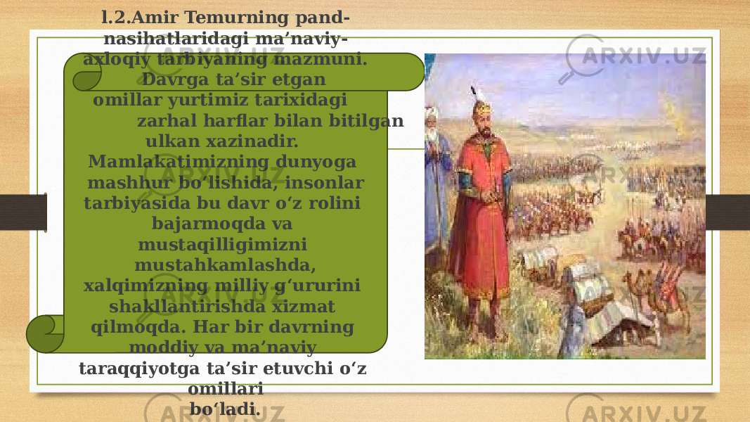 l.2.Amir Temurning pand- nasihatlaridagi ma’naviy- axloqiy tarbiyaning mazmuni. Davrga ta’sir etgan omillar yurtimiz tarixidagi zarhal harflar bilan bitilgan ulkan xazinadir. Mamlakatimizning dunyoga mashhur bo‘lishida, insonlar tarbiyasida bu davr o‘z rolini bajarmoqda va mustaqilligimizni mustahkamlashda, xalqimizning milliy g‘ururini shakllantirishda xizmat qilmoqda. Har bir davrning moddiy va ma’naviy taraqqiyotga ta’sir etuvchi o‘z omillari bo‘ladi. 