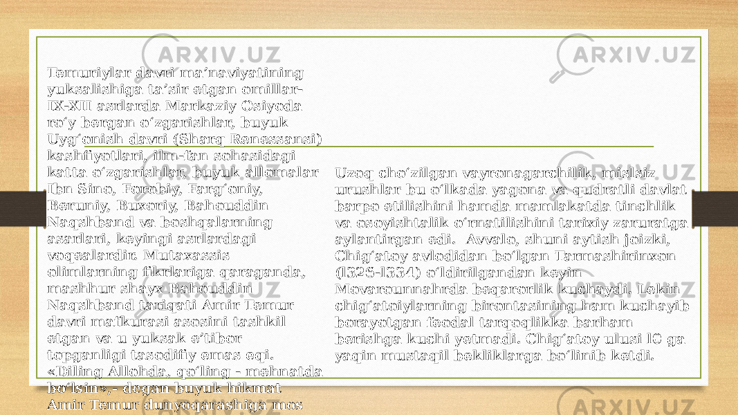 Temuriylar davri ma’naviyatining yuksalishiga ta’sir etgan omillar- IX-XII asrlarda Markaziy Osiyoda ro‘y bergan o‘zgarishlar, buyuk Uyg‘onish davri (Sharq Renessansi) kashfiyotlari, ilm-fan sohasidagi katta o‘zgarishlar, buyuk allomalar Ibn Sino, Forobiy, Farg‘oniy, Beruniy, Buxoriy, Bahouddin Naqshband va boshqalarning asarlari, keyingi asrlardagi voqealardir. Mutaxassis olimlarning fikrlariga qaraganda, mashhur shayx Bahouddin Naqshband tariqati Amir Temur davri mafkurasi asosini tashkil etgan va u yuksak e’tibor topganligi tasodifiy emas eqi. «Diling Allohda, qo‘ling - mehnatda bo‘lsin»,- degan buyuk hikmat Amir Temur dunyoqarashiga mos edi. Uzoq cho‘zilgan vayronagarchilik, mislsiz urushlar bu o‘lkada yagona va qudratli davlat barpo etilishini hamda mamlakatda tinchlik va osoyishtalik o‘rnatilishini tarixiy zaruratga aylantirgan edi. Avvalo, shuni aytish joizki, Chig‘atoy avlodidan bo‘lgan Tarmashirinxon (l326-l334) o‘ldirilgandan keyin Movarounnahrda beqarorlik kuchaydi. Lekin chig‘atoiylarning birontasining ham kuchayib borayotgan feodal tarqoqlikka barham berishga kuchi yetmadi. Chig‘atoy ulusi l0 ga yaqin mustaqil bekliklarga bo‘linib ketdi. 