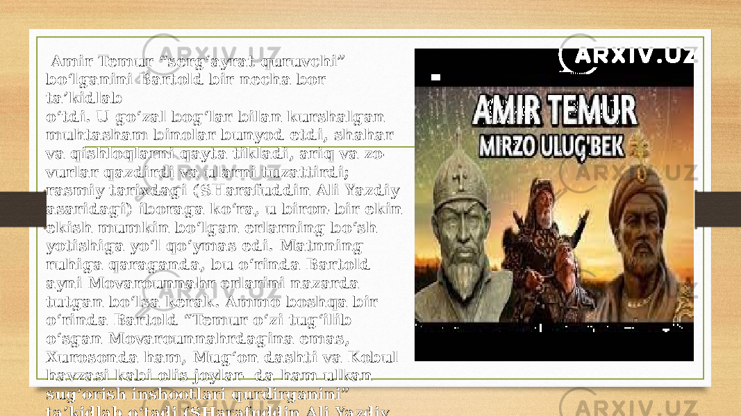  Amir Temur “serg‘ayrat quruvchi” bo‘lganini Bartold bir necha bor ta’kidlab o‘tdi. U go‘zal bog‘lar bilan kurshalgan muhtasham binolar bunyod etdi, shahar va qishloqlarni qayta tikladi, ariq va zo- vurlar qazdirdi va ularni tuzattirdi; rasmiy tarixdagi (SHarafuddin Ali Yazdiy asaridagi) iboraga ko‘ra, u biron-bir ekin ekish mumkin bo‘lgan erlarning bo‘sh yotishiga yo‘l qo‘ymas edi. Matnning ruhiga qaraganda, bu o‘rinda Bartold ayni Movarounnahr erlarini nazarda tutgan bo‘lsa kerak. Ammo boshqa bir o‘rinda Bartold “Temur o‘zi tug‘ilib o‘sgan Movarounnahrdagina emas, Xurosonda ham, Mug‘on dashti va Kobul havzasi kabi olis joylar- da ham ulkan sug‘orish inshootlari qurdirganini” ta’kidlab o‘tadi (SHarafuddin Ali Yazdiy va G‘iyosiddin Alining asarlarida ham shu fikr uchraydi. 