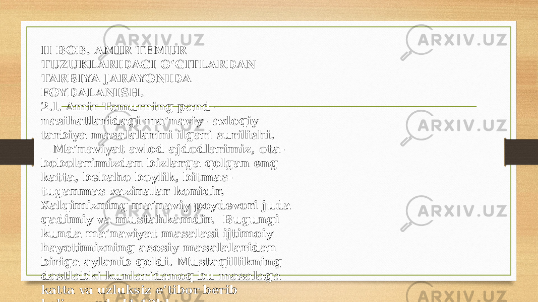 II BOB. AMIR TEMUR TUZUKLARIDAGI O‘GITLARDAN TARBIYA JARAYONIDA FOYDALANISH. 2.l. Amir Temurning pand- nasihatlaridagi ma’naviy- axloqiy tarbiya masalalarini ilgari surilishi. Ma’naviyat avlod-ajdodlarimiz, ota- bobolarimizdan bizlarga qolgan eng katta, bebaho boylik, bitmas- tuganmas xazinalar konidir. Xalqimizning ma’naviy poydevori juda qadimiy va mustahkamdir. Bugungi kunda ma’naviyat masalasi ijtimoiy hayotimizning asosiy masalalaridan biriga aylanib qoldi. Mustaqillikning dastlabki kunlaridanoq bu masalaga katta va uzluksiz e’tibor berib kelinmoqda [1.12b]. 