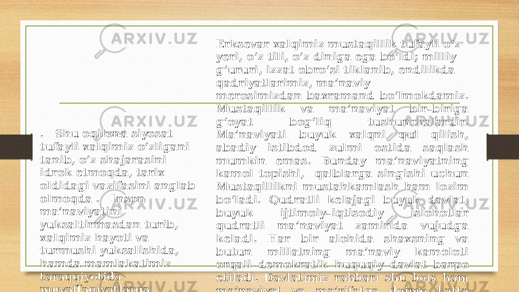 Erksevar xalqimiz mustaqillik tufayli o‘z yeri, o‘z tili, o‘z diniga ega bo‘ldi; milliy g‘ururi, izzat obro‘si tiklanib, endilikda qadriyatlarimiz, ma’naviy merosimizdan baxramand bo‘lmokdamiz. Mustaqillik va ma’naviyat bir–biriga g‘oyat bog‘liq tushunchalardir. Ma’naviyati buyuk xalqni qul qilish, abadiy istibdod zulmi ostida saqlash mumkin emas. Bunday ma’naviyatning kamol topishi, qalblarga singishi uchun Mustaqillikni mustahkamlash ham lozim bo‘ladi. Qudratli kelajagi buyuk davlat, buyuk ijtimoiy–iqtisodiy islohotlar qudratli ma’naviyat zamirida vujudga keladi. Har bir alohida shaxsning va butun millatning ma’naviy kamoloti orqali demokratik huquqiy davlat barpo etiladi. Davlatimiz rahbari shu bois ham ma’naviyat va ma’rifatga doimo katta e’tibor berib kelmoqda. . Shu oqilona siyosat tufayli xalqimiz o‘zligani tanib, o‘z shajarasini idrok etmoqda, tarix oldidagi vazifasini anglab olmoqda . Inson ma’naviyatini yuksaltirmasdan turib, xalqimiz hayoti va turmushi yuksalishida, hamda mamlakatimiz taraqqiyotida muvaffaqiyatlarga erishish qiyin. 