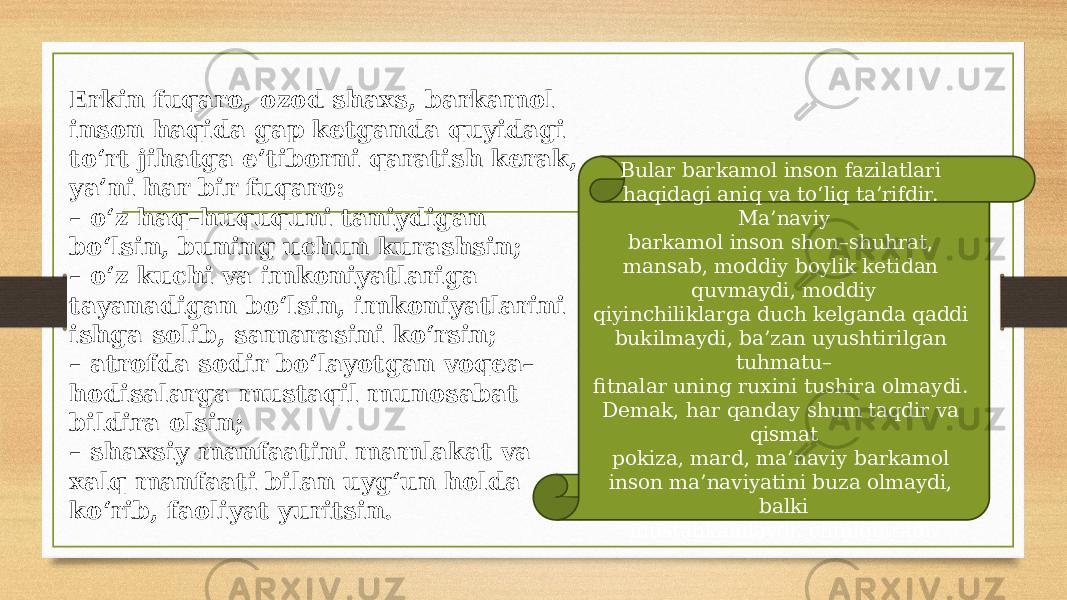 Erkin fuqaro, ozod shaxs, barkamol inson haqida gap ketganda quyidagi to‘rt jihatga e’tiborni qaratish kerak, ya’ni har bir fuqaro: – o‘z haq–huququni taniydigan bo‘lsin, buning uchun kurashsin; – o‘z kuchi va imkoniyatlariga tayanadigan bo‘lsin, imkoniyatlarini ishga solib, samarasini ko‘rsin; – atrofda sodir bo‘layotgan voqea– hodisalarga mustaqil munosabat bildira olsin; – shaxsiy manfaatini mamlakat va xalq manfaati bilan uyg‘un holda ko‘rib, faoliyat yuritsin. Bular barkamol inson fazilatlari haqidagi aniq va to‘liq ta’rifdir. Ma’naviy barkamol inson shon–shuhrat, mansab, moddiy boylik ketidan quvmaydi, moddiy qiyinchiliklarga duch kelganda qaddi bukilmaydi, ba’zan uyushtirilgan tuhmatu– fitnalar uning ruxini tushira olmaydi. Demak, har qanday shum taqdir va qismat pokiza, mard, ma’naviy barkamol inson ma’naviyatini buza olmaydi, balki mustahkamlaydi, chiniqgiradi. 
