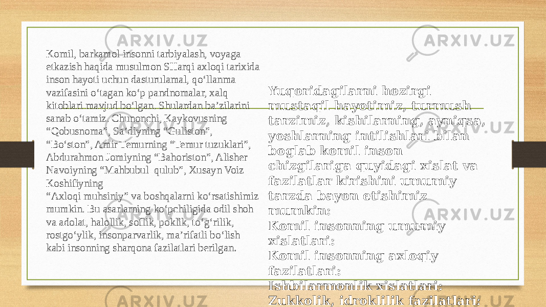 Komil, barkamol insonni tarbiyalash, voyaga etkazish haqida musulmon SHarqi axloqi tarixida inson hayoti uchun dasturulamal, qo‘llanma vazifasini o‘tagan ko‘p pandnomalar, xalq kitoblari mavjud bo‘lgan. Shulardan ba’zilarini sanab o‘tamiz. Chunonchi, Kaykovusning “Qobusnoma”, Sa’diyning “Guliston”, “Bo‘ston”, Amir Temurning “Temur tuzuklari”, Abdurahmon Jomiyning “Bahoriston”, Alisher Navoiyning “Mahbubul–qulub”, Xusayn Voiz Koshifiyning “Axloqi muhsiniy” va boshqalarni ko‘rsatishimiz mumkin. Bu asarlarning ko‘pchiligida odil shoh va adolat, halollik, soflik, poklik, to‘g‘rilik, rostgo‘ylik, insonparvarlik, ma’rifatli bo‘lish kabi insonning sharqona fazilatlari berilgan . Yuqoridagilarni hozirgi mustaqil hayotimiz, turmush tarzimiz, kishilarning, ayniqsa, yoshlarning intilishlari bilan boglab komil inson chizgilariga quyidagi xislat va fazilatlar kirishini umumiy tarzda bayon etishimiz mumkin: Komil insonning umumiy xislatlari: Komil insonning axloqiy fazilatlari: Ishbilarmonlik xislatlari: Zukkolik, idroklilik fazilatlari: Sobitlik xislatlari: Extiroslilik xislatlari ; 