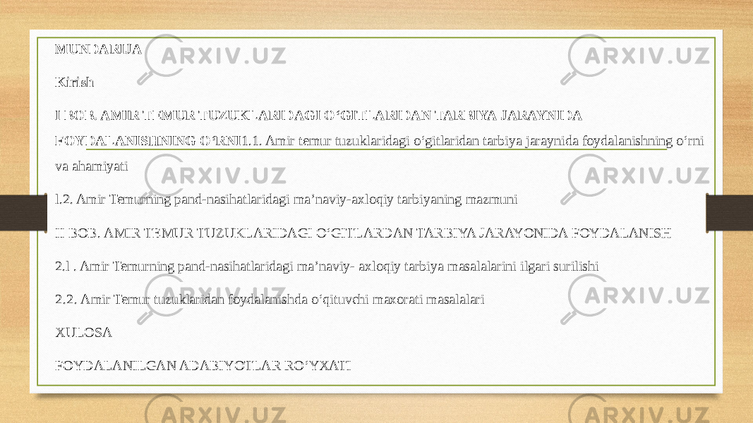 MUNDARIJA Kirish I BOB. AMIR TEMUR TUZUKLARIDAGI O‘GITLARIDAN TARBIYA JARAYNIDA FOYDALANISHNING O‘RNI 1.1. Amir temur tuzuklaridagi o‘gitlaridan tarbiya jaraynida foydalanishning o‘rni va ahamiyati l.2. Amir Temurning pand-nasihatlaridagi ma’naviy-axloqiy tarbiyaning mazmuni II BOB. AMIR TEMUR TUZUKLARIDAGI O‘GITLARDAN TARBIYA JARAYONIDA FOYDALANISH 2.l . Amir Temurning pand-nasihatlaridagi ma’naviy- axloqiy tarbiya masalalarini ilgari surilishi 2.2. Amir Temur tuzuklaridan foydalanishda o‘qituvchi maxorati masalalari XULOSA FOYDALANILGAN ADABIYOTLAR RO‘YXATI 