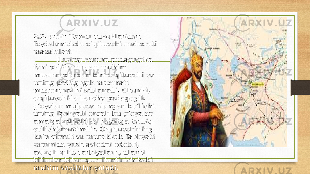 2.2. Amir Temur tuzuklaridan foydalanishda o‘qituvchi mahorati masalalari. Hozirgi zamon pedagogika fani oldida turgan muhim muammolardan biri-o‘qituvchi va uning pedagogik maxorati muammosi hisoblanadi. Chunki, o‘qituvchida barcha pedagogik g‘oyalar mujassamlangan bo‘lishi, uning faoliyati orqali bu g‘oyalar amalga oshishi va hayotga tatbiq etilishi muximdir. O‘qituvchining ko‘p qirrali va murakkab faoliyati zamirida yosh avlodni odobli, axloqli qilib tarbiyalash, ularni bilimlar bilan qurollantirish kabi muhim vazifalar yotadi. 