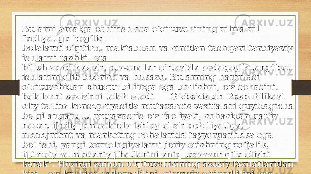 Bularni amalga oshirish esa o‘qituvchining xilma-xil faoliyatiga bog‘liq: bolalarni o‘qitish, maktabdan va sinfdan tashqari tarbiyaviy ishlarni tashkil eta bilish va o‘tkazish, ota-onalar o‘rtasida pedagogik targ‘ibot ishlarini olib boorish va hokazo. Bularning hammasi o‘qituvchidan chuqur bilimga ega bo‘lishni, o‘z sohasini, bolalarni sevishni talab etadi. O‘zbekiston Respublikasi oliy ta’lim konsepsiyasida mutaxassis vazifalari quyidagicha belgilangan: …&#34;mutaxassis o‘z faoliyati, sohasidan qat’iy nazar, ijodiy jamoalarda ishlay olish qobiliyatiga, menejment va marketing sohalarida tayyorgarlikka ega bo‘lishi, yangi texnologiyalarni joriy etishning xo‘jalik, ijtimoiy va madaniy jihatlarini aniq tasavvur qila olishi kerak&#34;. Hozirgi zamon o‘qituvchisining asosiy fazilatlaridan biri – o‘z kasbiga sadoqatliligi, g‘oyaviy e’tiqodliligi, o‘z kasbini sevishi o‘qituvchini boshqa kasb egalaridan ajratib turadi. 