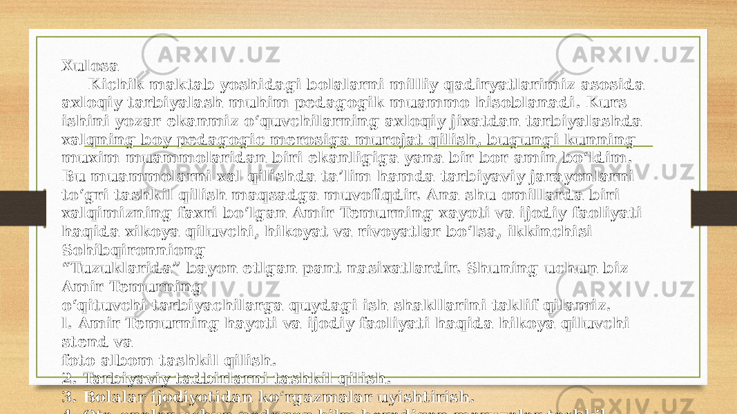 Xulosa Kichik maktab yoshidagi bolalarni milliy qadiryatlarimiz asosida axloqiy tarbiyalash muhim pedagogik muammo hisoblanadi. Kurs ishini yozar ekanmiz o‘quvchilarning axloqiy jixatdan tarbiyalashda xalqning boy pedagogic merosiga murojat qilish, bugungi kunning muxim muammolaridan biri ekanligiga yana bir bor amin bo‘ldim. Bu muammolarni xal qilishda ta’lim hamda tarbiyaviy jarayonlarni to‘gri tashkil qilish maqsadga muvofiqdir. Ana shu omillarda biri xalqimizning faxri bo‘lgan Amir Temurning xayoti va ijodiy faoliyati haqida xikoya qiluvchi, hikoyat va rivoyatlar bo‘lsa, ikkinchisi Sohibqironniong “ Tuzuklarida” bayon etlgan pant nasixatlardir. Shuning uchun biz Amir Temurning o‘qituvchi tarbiyachilarga quydagi ish shakllarini taklif qilamiz. l. Amir Temurning hayoti va ijodiy faoliyati haqida hikoya qiluvchi stend va foto albom tashkil qilish. 2. Tarbiyaviy tadbirlarni tashkil qilish. 3. Bolalar ijodiyotidan ko‘rgazmalar uyishtirish. 4. Ota-onalar uchun pedagog bilm beradigan maruzalar tashkil qilish. 5. Temuriylar davlat muzeyiga sayohalar tashkil qilish. 