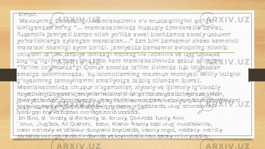 Kirish. Mavzuning dolzarbligi. Mamlakatimiz o‘z mustaqilligini qo‘lga kiritgandan so‘ng “... mamlakatimizda huquqiy demokratik davlat, fuqarolik jamiyati barpo etish yo‘lida avval boshdanoq asosiy ustuvor yo‘nalishlarga aylangan masalalar....” dan biri barkamol shaxs kamoloti masalasi ekanligi ayon bo‘ldi. Jamiyatda barkamol avlodning etishib chiqishi ta’lim-tarbiya ishidagi nechog‘lik izchillik va uyg‘unlikka bog‘lig‘ligi ma’lum. Shu bois ham mamlakatimizda qabul qilingan “Ta’lim to‘g‘risida”gi Qonun asosida ta’lim tizimida tub islohotlar amalga oshirilmoqda. Bu islohotlarning mazmun mohiyati Milliy istiqlol g‘oyasining tamoyillarini amaliyotga tatbiq etishdan iborat. Mamlakatimizda chuqur o‘zgarishlar, siyosiy va ijtimoiy-ig‘tisodiy hayotning barcha tomonlarini izchil isloh etish va liberallashtirish, jamiyatimizni demokratik yangilash va modernizatsiya qilish jarayonlari jadal sur’atlar bilan rivojlanib bormog‘da. Bunda kuchli fuqarolik jamiyatini shakllantirish yo‘lida belgilab olingan va izchil ravishda amalga oshirilayotgan ulkan vazifalar mustahkam zamin yaratmoqda. Milliy qoyaning asosiy negizi ajdodlarimiz yaratgan urf-odatlarda, ulug‘ allomalarimiz qoldirgan boy va bebaxo merosga borib taqaladi. Ibn Sino, al-Forobiy, al-Xorazmiy, al-Beruniy, Qozizoda Rumiy, Amir Temur, Ulug‘bek, Ali Qushchi, Bobur, Alisher Navoiy kabi ulug‘ mutafakkirlar, inson ma’naviy va tafakkur dunyosini boyitishda, insoniy ongni, madaniy- ma’rifiy qarashlarinio‘zgarishda o‘z davrida va keyinchalik ham asosiy ro‘l o‘ynadilar. 