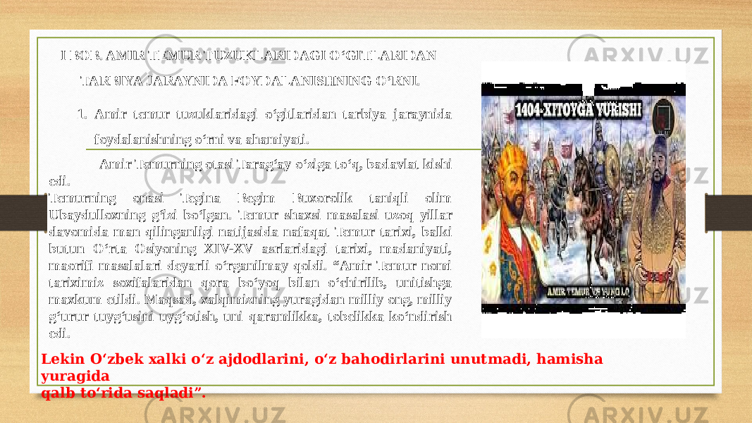 I BOB. AMIR TEMUR TUZUKLARIDAGI O‘GITLARIDAN TARBIYA JARAYNIDA FOYDALANISHNING O‘RNI. 1. Amir temur tuzuklaridagi o‘gitlaridan tarbiya jaraynida foydalanishning o‘rni va ahamiyati. Amir Temurning otasi Tarag‘ay o‘ziga to‘q, badavlat kishi edi. Temurning onasi Tegina Begim Buxorolik taniqli olim Ubaydulloxning g‘izi bo‘lgan. Temur shaxsi masalasi uzoq yillar davomida man qilinganligi natijasida nafaqat Temur tarixi, balki butun O‘rta Osiyoning XIV-XV asrlaridagi tarixi, madaniyati, maorifi masalalari deyarli o‘rganilmay qoldi. “Amir Temur nomi tariximiz soxifalaridan qora bo‘yoq bilan o‘chirilib, unitishga maxkum etildi. Maqsad, xalqimizning yuragidan milliy ong, milliy g‘urur tuyg‘usini uyg‘otish, uni qaramlikka, tobelikka ko‘ndirish edi. Lekin O‘zbek xalki o‘z ajdodlarini, o‘z bahodirlarini unutmadi, hamisha yuragida qalb to‘rida saqladi”. 