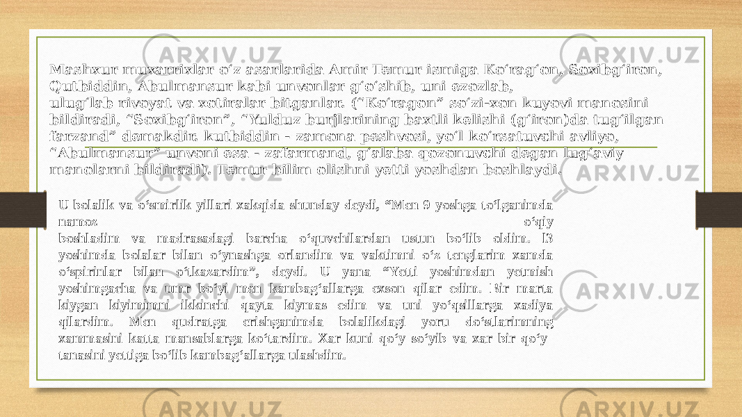 Mashxur muxarrixlar o‘z asarlarida Amir Temur ismiga Ko‘rag‘on, Soxibg‘iron, Qutbiddin, Abulmansur kabi unvonlar g‘o‘shib, uni ezozlab, ulug‘lab rivoyat va xotiralar bitganlar. (“Ko‘ragon” so‘zi-xon kuyovi manosini bildiradi, “Soxibg‘iron”, “Yulduz burjlarining baxtli kelishi (g‘iron)da tug‘ilgan farzand” demakdir. kutbiddin - zamona peshvosi, yo‘l ko‘rsatuvchi avliyo, “ Abulmansur” unvoni esa - zafarmand, g‘alaba qozonuvchi degan lug‘aviy manolarni bildiradi). Temur bilim olishni yetti yoshdan boshlaydi. U bolalik va o‘smirlik yillari xakqida shunday deydi, “Men 9 yoshga to‘lganimda namoz o‘qiy boshladim va madrasadagi barcha o‘quvchilardan ustun bo‘lib oldim. l3 yoshimda bolalar bilan o‘ynashga orlandim va vaktimni o‘z tenglarim xamda o‘spirinlar bilan o‘tkazardim”, deydi. U yana “Yetti yoshimdan yetmish yoshimgacha va umr bo‘yi men kambag‘allarga exson qilar edim. Bir marta kiygan kiyimimni ikkinchi qayta kiymas edim va uni yo‘qsillarga xadiya qilardim. Men qudratga erishganimda bolalikdagi yoru do‘stlarimning xammasini katta mansablarga ko‘tardim. Xar kuni qo‘y so‘yib va xar bir qo‘y tanasini yettiga bo‘lib kambag‘allarga ulashdim. 