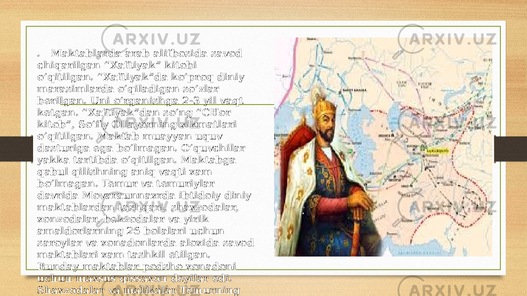 . Maktablarda arab alifbosida savod chiqarilgan “Xaftiyak” kitobi o‘qitilgan. “Xaftiyak”da ko‘proq diniy marasimlarda o‘qiladigan so‘zlar berilgan. Uni o‘rganishga 2-3 yil vaqt ketgan. “Xaftiyak”dan so‘ng “CHor kitob”, So‘fiy Ollayorning xikmatlari o‘qitilgan. Maktab muayyan uquv dasturiga ega bo‘lmagan. O‘quvchilar yakka tartibda o‘qitilgan. Maktabga qabul qilishning aniq vaqti xam bo‘lmagan. Temur va temuriylar davrida Movaraunnaxrda ibtidoiy diniy maktablardan tashqari, shaxzodalar, xonzodalar, bekzodalar va yirik amaldorlarning 26 bolalari uchun saroylar va xonadonlarda aloxida savod maktablari xam tashkil etilgan. Bunday maktablar podsho xonadoni uchun maxsus qissaxon deyilar edi. Shaxzodalar va malikalar Temurning boy kutubxonasida mutolaa qilishgan. 