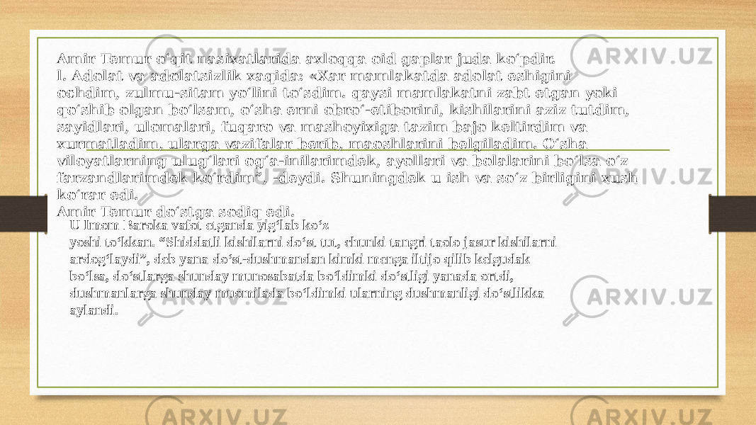 Amir Temur o‘qit nasixatlarida axloqqa oid gaplar juda ko‘pdir. l. Adolat va adolatsizlik xaqida: «Xar mamlakatda adolat eshigini ochdim, zulmu-sitam yo‘lini to‘sdim. qaysi mamlakatni zabt etgan yoki qo‘shib olgan bo‘lsam, o‘sha erni obro‘-etiborini, kishilarini aziz tutdim, sayidlari, ulomalari, fuqaro va mashoyixiga tazim bajo keltirdim va xurmatladim, ularga vazifalar berib, maoshlarini belgiladim. O‘sha viloyatlarning ulug‘lari og‘a-inilarimdek, ayollari va bolalarini bo‘lsa o‘z farzandlarimdek ko‘rdim”, -deydi. Shuningdek u ish va so‘z birligini xush ko‘rar edi. Amir Temur do‘stga sodiq edi. U Imom Baroka vafot etganda yig‘lab ko‘z yoshi to‘kkan. “Shiddatli kishilarni do‘st tut, chunki tangri taolo jasur kishilarni ardog‘laydi”, deb yana do‘st-dushmandan kimki menga iltijo qilib kelgudak bo‘lsa, do‘stlarga shunday munosabatda bo‘ldimki do‘stligi yanada ortdi, dushmanlarga shunday muomilada bo‘ldimki ularning dushmanligi do‘stlikka aylandi. 