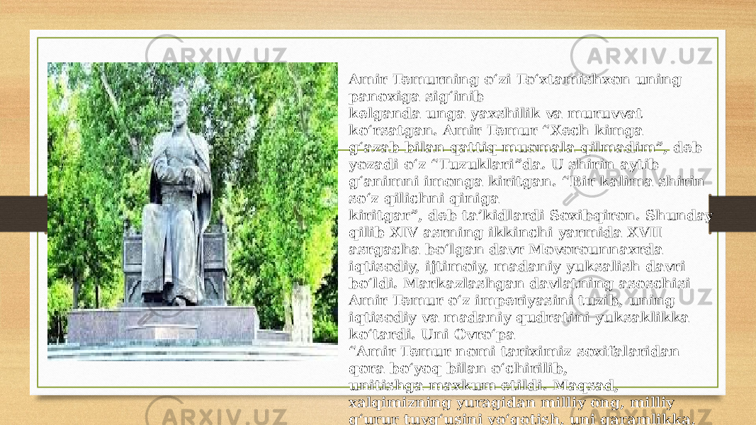 Amir Temurning o‘zi To‘xtamishxon uning panoxiga sig‘inib kelganda unga yaxshilik va muruvvat ko‘rsatgan. Amir Temur “Xech kimga g‘azab bilan qattiq muomala qilmadim”, deb yozadi o‘z “Tuzuklari”da. U shirin aytib g‘animni imonga kiritgan. “Bir kalima shirin so‘z qilichni qiniga kiritgar”, deb ta’kidlardi Soxibqiron. Shunday qilib XIV asrning ikkinchi yarmida XVII asrgacha bo‘lgan davr Movorounnaxrda iqtisodiy, ijtimoiy, madaniy yuksalish davri bo‘ldi. Markazlashgan davlatning asoschisi Amir Temur o‘z imperiyasini tuzib, uning iqtisodiy va madaniy qudratini yuksaklikka ko‘tardi. Uni Ovro‘pa “ Amir Temur nomi tariximiz soxifalaridan qora bo‘yoq bilan o‘chirilib, unitishga maxkum etildi. Maqsad, xalqimizning yuragidan milliy ong, milliy g‘urur tuyg‘usini yo‘qotish, uni qaramlikka, tobelikka ko‘ndirish edi. 