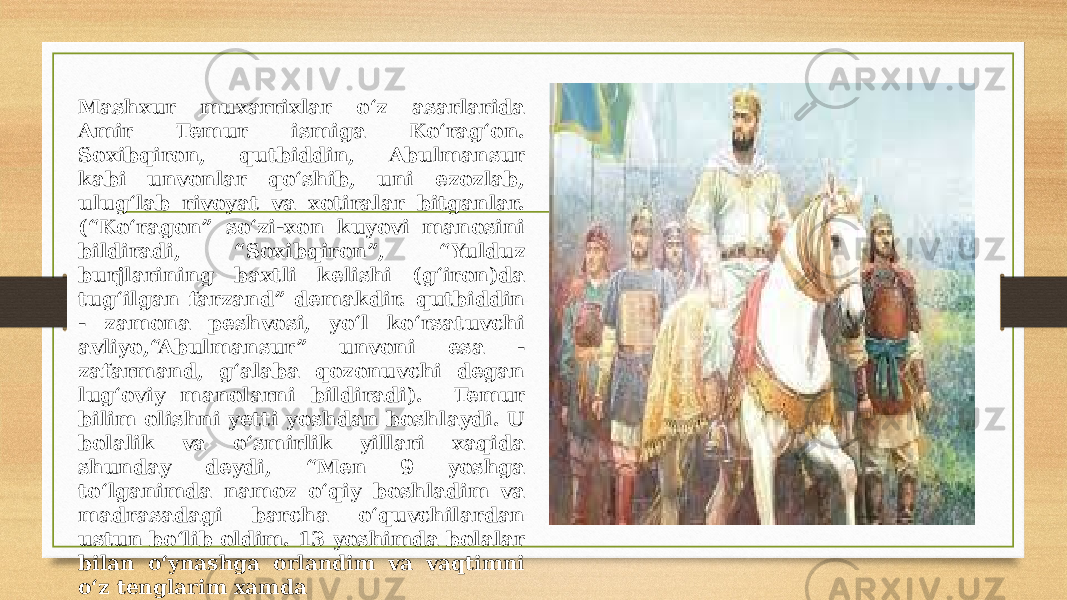 Mashxur muxarrixlar o‘z asarlarida Amir Temur ismiga Ko‘rag‘on. Soxibqiron, qutbiddin, Abulmansur kabi unvonlar qo‘shib, uni ezozlab, ulug‘lab rivoyat va xotiralar bitganlar. (“Ko‘ragon” so‘zi-xon kuyovi manosini bildiradi, “Soxibqiron”, “Yulduz burjlarining baxtli kelishi (g‘iron)da tug‘ilgan farzand” demakdir. qutbiddin - zamona peshvosi, yo‘l ko‘rsatuvchi avliyo,“Abulmansur” unvoni esa - zafarmand, g‘alaba qozonuvchi degan lug‘oviy manolarni bildiradi). Temur bilim olishni yetti yoshdan boshlaydi. U bolalik va o‘smirlik yillari xaqida shunday deydi, “Men 9 yoshga to‘lganimda namoz o‘qiy boshladim va madrasadagi barcha o‘quvchilardan ustun bo‘lib oldim. 13 yoshimda bolalar bilan o‘ynashga orlandim va vaqtimni o‘z tenglarim xamda o‘spirinlar bilan o‘tkazardim”, deydi. 