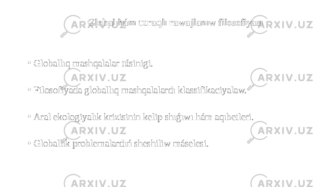 Global hám turaqlı rawajlanıw filosofiyası • Globallıq mashqalalar túsinigi. • Filosofiyada globallıq mashqalalardı klassifikaciyalaw. • Aral ekologiyalık krizisinin kelip shıǵıwı hám aqıbetleri. • Globallık problemalardıń sheshiliw máselesi. 