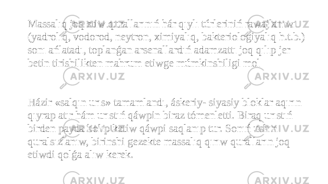 Massalıq joq etiw qurallarınıń hár qıylı túrleriniń rawajlanıwı (yadrolıq, vodorod, neytron, ximiyalıq, bakteriologiyalıq h.t.b.) sonı ańlatadı, toplanǵan arsenallardıń adamzattı joq qılıp jer betin tirishilikten mahrum etiwge múmkinshiligi mol     Házir «salqın urıs» tamamlandı, áskeriy- siyasiy bloklar aqırın qıyrap atır hám urıstıń qáwpin biraz tómenletti. Biraq urıstıń birden payda bolıp ketiw qáwpi saqlanıp tur. Sonıń ushın quralsızlanıw, birinshi gezekte massalıq qırıw quralların joq etiwdi qolǵa alıw kerek. 