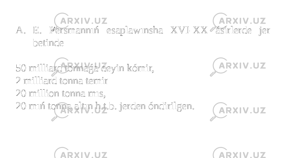 A. E. Fersmannıń esaplawınsha XVI-XX ásirlerde jer betinde 50 milliard tonnaǵa deyin kómir, 2 milliard tonna temir 20 million tonna mıs, 20 mıń tonna altın h.t.b. jerden óndirilgen. 